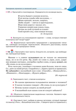 17. І. Прочитайте стихотворение. Определите его основную мысль.
И пусть бывает в жизни нелегко,
И не всегда судьба тебе послушна, —
Живи красиво, вольно, широко,
Люби людей — светло и простодушно.
Ищи свою дорогу с малых лет,
Уверенно вперёд иди сквозь годы,
Оставь на этой лучшей из планет
Свой яркий след, свои живые всходы.
(С. Островой)
ІІ. Выпишите из стихотворения наречия — слова, которые отвечают
на вопросы как? когда? куда?
ІІІ. Выразительно прочитайте предложения с однородными члена-
ми, соблюдая интонацию перечисления. Объясните расстановку знаков
препинания при однородных членах.
18. I. Прочитайте текст молча. Спишите его, вставляя, где необходи-
мо, пропущенные буквы.
Мнение о ч..ловеке складывает..ся не только по внешнему
виду, но и по его речи. Пр..изнёс он слово н..прав..льно, ударе-
ние неверно поставил, употребил грубое слово, и сразу думает..ся:
«Не очень-то он культурен».
Речь часто рас..казывает о человеке даже больше, чем его лицо.
Сл..дите за своей речью. Старайтесь г..ворить просто и правильно.
Не забывайте о волшебной силе слов: «Спасибо», «Пожалуйста»,
«Извините», «Благодарю», «Будьте добры».
(Из журнала)
II. Перескажите текст, отвечая на вопросы:
• По каким признакам складывается мнение о человеке?
• О каком человеке говорят: «Не очень-то он культурен»?
• Почему нужно следить за своей речью?
• О волшебной силе каких слов не следует забывать?
ІІІ. Объясните правописание выделенных глаголов. Назовите наре-
чия, использованные в тексте.
IV. Озаглавьте текст, выбрав из данных заголовок, который подходит
по смыслу («Речь», «Волшебная сила слов», «Говорите просто и правильно»).
19Повторение изученного в начальной школе
 