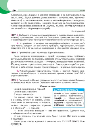 пальтецо, пальтишко) с узкими рукавами, а на плечах (платок,
шаль, мех). Вдруг девочка (остановилась, задержалась, приоста-
новилась) и, наклонившись, начала что-то (трогать, смотреть,
искать) у себя под ногами. Наконец она стала на (корточки, коле-
ни) и своими посиневшими от (мороза, холода, снега) ручонками
стала (водить, шарить) по сугробу.
(Из журнала)
357. I. Выберите отрывок из художественного (прозаического или поэти-
ческого) произведения, который мог бы служить примером хорошей речи,
и охарактеризуйте его с точки зрения проявления в нём качеств хорошей речи.
II. Из учебника по истории или географии выберите отрывок учеб-
ного текста, который мог бы служить примером хорошей речи, и охарак-
теризуйте его с точки зрения проявления в нём качеств хорошей речи.
358. I. Прочитайте совет языковеда Бориса Головина.
Если говоришь или пишешь — думай, ищи свои слова, свой пово-
ротмысли.Мыкак-тосклоннызабыватьотом,чтодумание,решение
различных умственных задач — это труд, и нередко очень нелёгкий.
Корень учения горек — плод его сладок. Этот корень — работа ума.
Она-то и даёт зрелые плоды, среди которых — и умная, сжатая речь.
II. Учёный называет хорошую речь «умной» и «сжатой». Какими каче-
ствами должна обладать, по вашему мнению, «умная, сжатая» речь? Обо-
снуйте свой ответ.
359. I. Послушайте «Синюю сказку» латышского писателя Имата Зиедони-
са в пересказе Юрия Коваля. Определите её тему и основную мысль.
Синяя сказка
Синий-синий конь в горохе!
Синий конь в горохе!
Я видел его вчера.
Он жевал синие цветы гороха,
а я знаю, почему он синий. Собра-
лись кони со всего света — чёрные,
чалые, гнедые, саврасые, вороные
и в яблоках* — и сказали:
— Если машины победят — мы все погибнем. Сделаем так,
чтоб один конь был вечным!
И они решили, что вечный конь будет синим. Это цвет мечты
и надежды.
Коню дали синие крылья и назвали его СИНИЙ КОНЬ НА-
ДЕЖДЫ.
Чàлый — конь серого окра-
са с белыми вкраплениями;
гнедîй — тёмно-рыжий;
саврàсый — светло-гнедой;
воронîй — иссиня-чёрный;
в ÿблоках — в круглых пятнах.
ЗАГЛЯНЕМ В СЛОВАРЬ
190 РЕЧЬ
 