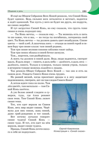 И ещё на Общем Собрании Всех Коней решили, что Синий Конь
будет одинок. Ведь сильнее всех печалится и мечтает, надеется
и ждёт одинокий. Так пусть у него не будет ни друга, ни подруги,
ни синих жеребят.
И тут загрустил Синий Конь, но ему сказали, что грусть тоже
синяя и очень подходит ему.
— Ты Конь мечты, — сказали ему. — Ты можешь есть и пить
то же самое, что и мы, — но тогда ты погибнешь, потеряешь свой
цвет. Ты Конь мечты — ты должен давать цвет незабудкам. Синие
цветы — твой хлеб. А захочешь пить — отыщи за синей горой в си-
нем бору три синие ольхи: там синий родник.
Там три синие молнии синими саблями гонят зайца.
Там три синих облака в синей бочке заснули.
Там… впрочем, сам разберёшься.
А жить ты должен в синей дали. Ведь люди надеются, смотрят
вдаль. В даль моря — синего, в даль неба — далёкого, в даль леса —
далёкого, синего. Только в сумерки, только синим утром, только
в вечернем тумане можешь подойти к людям.
Так решило Общее Собрание Всех Коней — так оно и есть на
самом деле. Увидеть Синего Коня очень трудно.
Но ранней весной, когда прилетают дрозды и в лесу зацветают
подснежники, смотрите, нет ли там следов Синего Коня?
А летом идите тихо по полю. Там
лён цветёт, там васильки — там Си-
ний Конь пасётся.
А уж белою зимой глядите в су-
мерки, туда, где ёлки роняют
свои тени. Там Синий Конь лижет
синие тени.
Тот, кто едет верхом на Синем
Коне, весь мир видит синим. Черё-
муха для них синяя, заяц синий,
даже гриб-дождевик и тот синий.
Вот почему латыши говорят:
синие чудеса! Синий Конь —
синее чудо. И тот, кто едет на нём
верхом, видит синие чудеса.
Правда, Синий Конь почти нико-
го к себе не подпускает.
Сергей Коваленков.
Иллюстрация к «Синей сказке»
191Общение и речь
 