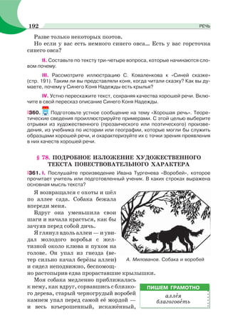 Разве только некоторых поэтов.
Но если у вас есть немного синего овса… Есть у вас горсточка
синего овса?
II. Составьте по тексту три-четыре вопроса, которые начинаются сло-
вом почему.
III. Рассмотрите иллюстрацию С. Коваленкова к «Синей сказке»
(стр. 191). Таким ли вы представляли коня, когда читали сказку? Как вы ду-
маете, почему у Синего Коня Надежды есть крылья?
IV. Устно перескажите текст, сохраняя качества хорошей речи. Вклю-
чите в свой пересказ описание Синего Коня Надежды.
360. Подготовьте устное сообщение на тему «Хорошая речь». Теоре-
тические сведения проиллюстрируйте примерами. С этой целью выберите
отрывки из художественного (прозаического или поэтического) произве-
дения, из учебника по истории или географии, которые могли бы служить
образцами хорошей речи, и охарактеризуйте их с точки зрения проявления
в них качеств хорошей речи.
§ 78. ПОДРОБНОЕ ИЗЛОЖЕНИЕ ХУДОЖЕСТВЕННОГО
ТЕКСТА ПОВЕСТВОВАТЕЛЬНОГО ХАРАКТЕРА
361. I. Послушайте произведение Ивана Тургенева «Воробей», которое
прочитает учитель или подготовленный ученик. В каких строках выражена
основная мысль текста?
Я возвращался с охоты и шёл
по аллее сада. Собака бежала
впереди меня.
Вдруг она уменьшила свои
шаги и начала красться, как бы
зачуяв перед собой дичь.
Я глянул вдоль аллеи — и уви-
дал молодого воробья с жел-
тизной около клюва и пухом на
голове. Он упал из гнезда (ве-
тер сильно качал берёзы аллеи)
и сидел неподвижно, беспомощ-
но растопырив едва прораставшие крылышки.
Моя собака медленно приближалась
к нему, как вдруг, сорвавшись с близко-
го дерева, старый черногрудый воробей
камнем упал перед самой её мордой —
и весь взъерошенный, искажённый,
ПИШЕМ ГРАМОТНО
аллåя
благоговåть
А. Милованов. Собака и воробей
192 РЕЧЬ
 