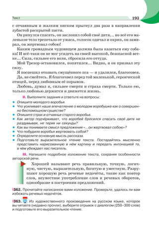 с отчаянным и жалким писком прыгнул два раза в направлении
зубастой раскрытой пасти.
Он ринулся спасать, он заслонил собой своё дитя... но всё его ма-
ленькое тело трепетало от ужаса, голосок одичал и охрип, он зами-
рал, он жертвовал собою!
Каким громадным чудовищем должна была казаться ему соба-
ка! И всё-таки он не мог усидеть на своей высокой, безопасной вет-
ке... Сила, сильнее его воли, сбросила его оттуда.
Мой Трезор остановился, попятился... Видно, и он признал эту
силу.
Я поспешил отозвать смущённого пса — и удалился, благоговея.
Да, не смейтесь. Я благоговел перед той маленькой, героической
птицей, перед любовным её порывом.
Любовь, думал я, сильнее смерти и страха смерти. Только ею,
только любовью держится и движется жизнь.
II. Выполните задания и ответьте на вопросы:
• Опишите молодого воробья.
• Что усиливает наше впечатление о молодом воробушке как о совершен-
но беспомощном существе?
• Опишите страх и отчаянье старого воробья.
• Как автор подчёркивает, что воробей бросился спасать своё дитя не
раздумывая, не теряя ни секунды?
• Как вы понимаете смысл предложения «...он жертвовал собою»?
• Что побудило воробья жертвовать собой?
• Определите основную мысль рассказа.
• Подготовьте выразительное чтение текста. Постарайтесь мысленно
представить нарисованную в нём картину и передать интонацией то,
в чём убеждает нас писатель.
III. Напишите подробное изложение текста, сохраняя особенности
авторской речи.
Хорошей называют речь правильную, точную, логич-
ную, чистую, выразительную, богатую и уместную. Разру-
шают хорошую речь речевые недочёты, такие как повтор
слов, неуместное употребление слов и речевых оборотов,
однообразие в построении предложений.
362. Прочитайте написанное вами изложение. Проверьте, удалось ли вам
избежать речевых недочётов.
363. Из художественного произведения на русском языке, которое
вы читаете (недавно прочли), выберите отрывок с диалогом (250–300 слов)
и подготовьте его выразительное чтение.
193Текст
 