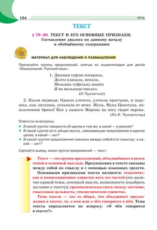 § 79–80. ТЕКСТ И ЕГО ОСНОВНЫЕ ПРИЗНАКИ.
Составление диалога по данному началу
и обобщённому содержанию
Прочитайте группы предложений, взятые из энциклопедии для детей
«Языкознание. Русский язык».
1. Дженни туфлю потеряла,
Долго плакала, искала.
Мельник туфельку нашёл
И на мельнице смолол.
(К.Чуковский)
2. Ехали медведи. Одеяло улетело, улетела простыня, и поду-
шка, как лягушка, ускакала от меня. Муха, Муха-Цокотуха, по-
золоченное брюхо! Как у нашого Мирона на носу сидит ворона.
(По К. Чуковскому)
Ответьте на вопросы:
• В какой группе говорится об одном и том же, в какой — о разном?
• В какой группе есть общая мысль, связывающая предложения в единое
целое, в какой — нет?
• В какой группе предложения связаны между собой (по смыслу), в ка-
кой — нет?
Сделайте вывод, какая группа предложений — текст.
Текст — это группа предложений, объединённых в целое
темой и основной мыслью. Предложения в тексте связаны
между собой по смыслу и с помощью языковых средств.
Основными признаками текста являются: тематичес-
кое и композиционное единство всех его частей (это нали-
чие единой темы, основной мысли, возможность подобрать
заглавие к тексту); грамматическая связь между частями;
смысловая цельность; стилистическое единство.
Тема текста — это то общее, что объединяет предло-
жения в тексте, то, о ком или о чём говорится в нём. Тема
текста определяется по вопросу: «О чём говорится
в тексте?»
МАТЕРИАЛ ДЛЯ НАБЛЮДЕНИЯ И РАЗМЫШЛЕНИЯ
194 РЕЧЬ
 