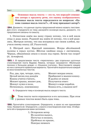 Основная мысль текста — это то, что передаёт отноше-
ние автора к предмету речи, его оценку изображаемого.
Основная мысль текста определяется по вопросам: «Ка-
кова главная мысль текста?», «К чему призывает автор?»
364. Докажите, что данные группы предложений можно назвать текстами.
Для этого: определите их тему; раскройте основную мысль; докажите, что
предложения связаны по смыслу.
1. Отечеством зовём мы нашу страну потому, что в ней жили
отцы и деды наши. Родиной мы зовём её потому, что в ней роди-
лись. Матерью потому, что она вскормила нас своим хлебом, вы-
учила своему языку. (К. Ушинский).
2. Пёстрый лист. Красный шиповник. Искры обклёванной
калины в серых кустах. Жёлтая хвойная опадь с лиственниц.
Чёрная, обнажённая земля в полях под горою. Зачем так скоро?
(А. Астафьев).
365. І. В предлагаемом тексте «переплелись» два отдельных шуточных
стихотворения поэта Вадима Левина, которые называются «Маленькая
песенка о большом дожде» и «Кошкина считалка». Восстановите каждое
из них и запишите правильные варианты. Прочитайте выразительно каждый
из восстановленных текстов.
Раз, два, три, четыре, пять, Мокнет мокрая земля.
Целый месяц под дождём Прибавляеткмышкекошку.
Кошка учится считать. И далёко от земли
Мокнет крыша, мокнет дом, Получается ответ:
Мокнут лужи и поля, Мокнут в море корабли.
Потихоньку, понемножку Кошка есть, а мышки нет!
II. Определите тему и основную мысль каждого текста.
Тема текста часто отражается в его заголовке. При этом
у разных текстов может быть одна тема.
366. Прочитайте стихотворения. Определите, в каких из них одинаковая
тема. Назовите её. Определите, у какого стихотворения иная тема. Отобра-
зите её в придуманном вами заголовке.
1. Осторожно ветер
Из калитки вышел,
Постучал в окошко,
Пробежал по крыше,
Поиграл немного
195Текст
 