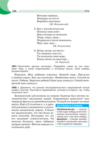 Ветками черёмух,
Пожурил за что-то
Воробьёв знакомых.
(М. Исаковский)
2. Вот у тёплой печки кот
Песенку свою поёт:
День сегодня за окошком
Хмур, хмур, хмур...
Подремлю в тепле немножко,
Мур, мур, мур...
(И. Полянская)
3. Ветер, ветер, ты могуч,
Ты гоняешь стаи туч,
Ты волнуешь сине море,
Всюду веешь на просторе...
(А. Пушкин)
367. Прочитайте данные заголовки. Подумайте, какие из них отра-
жают тему, а какие подсказывают и основную мысль. Свои выводы
аргументируйте.
Игрушки. Моя любимая игрушка. Зимний парк. Прогулка
в зимнем парке. Как мы охотились. Необычная охота. Случай на
охоте. Рябина. Берегите рябину! Один день каникул. Самый инте-
ресный день каникул.
368. І. Докажите, что данную последовательность предложений нельзя
назвать текстом. Расставьте предложения, начиная со второго, так, чтобы
получился текст.
Запорожский дуб-великан на острове Хортица был местом па-
ломничества* миллионов людей. Современные археологи* под-
твердили факты из древней рукописи. Точный его возраст не знает
никто. Ещё в Х столетии н. э. в древ-
ней рукописи упоминается о покло-
нении священному дереву. Учёные
же предполагают, что ему более де-
вяти столетий. Последние сто лет
его называют семисотлетним. Он
исцелял больных, здесь собирали
щедрые урожаи. Многие народы по-
клонялись дубу.
Палîмничество — путеше-
ствие куда-нибудь многочис-
ленных почитателей, поклон-
ников кого- или чего-нибудь.
Археîлог — учёный, занима-
ющийся изучением культуры
и быта древних народов.
ЗАГЛЯНЕМ В СЛОВАРЬ
196 РЕЧЬ
 