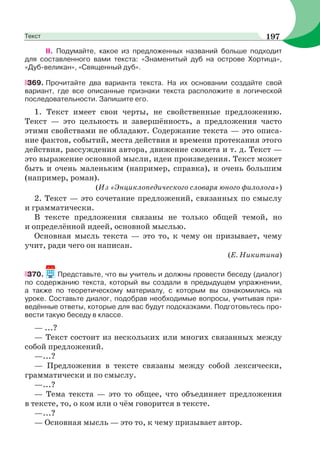 ІІ. Подумайте, какое из предложенных названий больше подходит
для составленного вами текста: «Знаменитый дуб на острове Хортица»,
«Дуб-великан», «Священный дуб».
369. Прочитайте два варианта текста. На их основании создайте свой
вариант, где все описанные признаки текста расположите в логической
последовательности. Запишите его.
1. Текст имеет свои черты, не свойственные предложению.
Текст — это цельность и завершённость, а предложения часто
этими свойствами не обладают. Содержание текста — это описа-
ние фактов, событий, места действия и времени протекания этого
действия, рассуждения автора, движение сюжета и т. д. Текст —
это выражение основной мысли, идеи произведения. Текст может
быть и очень маленьким (например, справка), и очень большим
(например, роман).
(Из «Энциклопедического словаря юного филолога»)
2. Текст — это сочетание предложений, связанных по смыслу
и грамматически.
В тексте предложения связаны не только общей темой, но
и определённой идеей, основной мыслью.
Основная мысль текста — это то, к чему он призывает, чему
учит, ради чего он написан.
(Е. Никитина)
370. Представьте, что вы учитель и должны провести беседу (диалог)
по содержанию текста, который вы создали в предыдущем упражнении,
а также по теоретическому материалу, с которым вы ознакомились на
уроке. Составьте диалог, подобрав необходимые вопросы, учитывая при-
ведённые ответы, которые для вас будут подсказками. Подготовьтесь про-
вести такую беседу в классе.
— ...?
— Текст состоит из нескольких или многих связанных между
собой предложений.
—...?
— Предложения в тексте связаны между собой лексически,
грамматически и по смыслу.
—...?
— Тема текста — это то общее, что объединяет предложения
в тексте, то, о ком или о чём говорится в тексте.
—...?
— Основная мысль — это то, к чему призывает автор.
197Текст
 