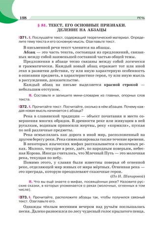 § 81. ТЕКСТ, ЕГО ОСНОВНЫЕ ПРИЗНАКИ.
ДЕЛЕНИЕ НА АБЗАЦЫ
371. І. Послушайте текст, содержащий теоретический материал. Опреде-
лите тему текста и его основную мысль. Озаглавьте текст.
В письменной речи текст членится на абзацы.
Абзац — это часть текста, состоящая из предложений, связан-
ных между собой наименьшей составной частью общей темы.
Предложения в абзаце тесно связаны между собой логически
и грамматически. Каждый новый абзац отражает тот или иной
этап в развитии действия, ту или иную характерную особенность
в описании предмета, в характеристике героя, ту или иную мысль
в рассуждении, доказательстве.
Каждый абзац на письме выделяется красной строкой —
небольшим отступом.
II. Составьте и запишите мини-словарик из главных, опорных слов
текста.
372. І. Прочитайте текст. Посчитайте, сколько в нём абзацев. Почему каж-
дая новая мысль начинается с абзаца?
Река в славянской традиции — объект почитания и место со-
вершения многих обрядов. В древности реке или живущим в ней
русалкам, водяным приносили жертвы, реку «кормили», пуская
по ней различные предметы.
Река осмыслялась как дорога в иной мир, расположенный на
другом берегу реки. Река символизировала также течение времени.
В некоторых языческих мифах рассказывается о молочных ре-
ках. Молоко, текущее в реке, даёт, по народным поверьям, небес-
ная Корова. Иногда считалось, что Млечный Путь — это молочная
река, текущая по небу.
Помимо этого, у славян были известны поверья об огненной
реке, отделяющей мир живых от мира мёртвых. Огненная река —
это преграда, которую преодолевают сказочные герои.
(По Н. Шапаровой)
ІІ. Что вы ещё знаете о мифах, посвящённых реке? Назовите рус-
ские сказки, в которых упоминается о реках (молочных, огненных в том
числе).
373. І. Прочитайте, расположите абзацы так, чтобы получился связный
текст. Озаглавьте его.
Однажды тёплым весенним вечером над ручьём послышалась
песня. Далеко разносился по лесу чудесный голос крылатого певца.
198 РЕЧЬ
 