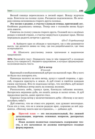 Весной синица переселилась в лесной овраг. Всюду журчала
вода. Блестели на солнце лужи. Расцвели подснежники. По вече-
рам синица вспоминала старого друга соловья.
Эту песню о родине, о счастье слушали птицы, притихший лес.
Особенно радовалась синица. Тепер они с соловьём вновь будут
петь вместе.
Синичка по голосу узнала старого друга. Соловей пел о зелёных
рощах в южной стране, о счастье вернуться в родные края. Песня
передавала радость встречи с другом.
(По Г. Скребицкому)
II. Выберите один из абзацев и проследите, как в нём развивается
мысль: где делается заявка на тему, где она разрабатывается, где тема
исчерпывается.
III. Объясните расстановку знаков препинания в выделенном
предложении.
374. Прочитайте текст. Определите тему (о чём говорится?) и основную
мысль (что говорится?). Назовите предложения, в которых сформулирова-
на основная мысль текста.
Дуб и ветер
(Сказка)
Красивый и необыкновенный дуб рос на высокой горе. Ни у кого
не было сил покорить его.
Однажды налетел на него ветер, дунул с одной стороны, с дру-
гой, старался пригнуть к земле. А дуб стоит и смеётся каждым
своим листиком. Кто-то подсказал ветру, что погубить дуб может
молния. Побежал ветер звать на помощь молнию.
Раскололось небо, грянул гром, блеснула саблями молния.
Загорелась вершина дуба, но пошёл дождь и залил огонь. А дуб
продолжал расти, даже крепче стал.
Спросил тогда ветер у величественного дуба: «Почему я не могу
погубить тебя?»
Дуб ответил, что не ствол его держит, как думают некоторые.
Сила его в том, что он в землю родную врос, корнями за неё дер-
жится. «Потому никто мне не страшен», — добавил дуб.
Простой план — это последовательный, без лишней
детализации, перечень основных вопросов, раскрытых
в тексте.
План должен полностью охватывать содержание тек-
ста, в его заголовках не должны повторяться сходные
формулировки.
199Текст
 