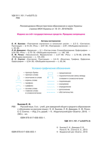 .. — пропуск буквы
... — пропуск слова
— окончание в слове
— корень слова
— префикс
— суффикс
— основа слова
X — главное слово
в словосочетании
— предложение
— подчинительная связь между
словами в словосочетании
— подлежащее
— сказуемое
— определение
— дополнение
— обстоятельство
Условно графические обозначения
Быкова Е. И.
Р89 Русский язык. 5 кл. : учеб. для заведений общего среднего образования
с обучением на русском языке / Е. И. Быкова, Л. В. Давидюк, Е. Ф. Рачко,
Е. С. Снитко. — Изд. 2-е, дораб. — К. : Издательский дом «Освита», 2018. —
240 с. : ил.
ISBN 978-617-656-855-1.
УДК 811.161.1*кл5(075.3)
© Быкова Е. И., Давидюк Л. В.,
Рачко Е. Ф., Снитко Е. С., 2013
© Видавничий дім «Освіта», 2018ISBN 978-617-656-855-1
УДК 811.161.1*кл5(075.3)
Р89
Авторы материалов:
Е. И. Быкова: «Повторение изученного в начальной школе» — § 2–3; «Синтаксис.
Пунктуация» — § 10–23; «Речь» — § 87–93, «Повторение» — § 97; «Обобщаем изученное» —
с. 43, 66.
Л. В. Давидюк: «Введение» — § 1; «Состав слова. Словообразование. Орфография» —
§ 50–69; «Речь» — § 70–78; «Обобщаем изученное» — с. 146, 168.
Е. Ф. Рачко: «Лексикология. Фразеология» — § 37–49; «Речь» — § 79–86, § 94–96;
«Обобщаем изученное» — с. 123, 233.
Е. С. Снитко: «Синтаксис. Пунктуация» — § 4–9; «Фонетика. Графика. Орфоэпия.
Орфография» — § 24–36; «Обобщаем изученное» — с. 85, 94.
Рекомендовано Министерством образования и науки Украины
(приказ МОН Украины от 10. 01. 2018 №22)
Издано за счёт государственных средств. Продажа запрещена
 