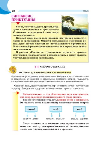 § 4. СЛОВОСОЧЕТАНИЕ
Проанализируйте данные словосочетания. Найдите в них главное слово
и зависимое. От главного к зависимому поставьте вопрос. Подумайте,
как грамматически осуществляется связь главного и зависимого слов.
Осенний день, приморский бульвар, посетить музей, готовиться
к уроку, беседовать с другом, высоко лететь, громко говорить.
Словосочетание — это объединение двух или несколь-
ких слов на основе подчинения одного слова другим.
В словосочетании всегда есть главное слово и зависимое.
От главного слова к зависимому можно поставить вопрос:
раннее утро писать письмо весело играть
какое? что? как?
Связь главного и зависимого слов осуществляется не
только по смыслу, но и грамматически — с помощью окон-
чания или с помощью окончания и предлога.
МАТЕРИАЛ ДЛЯ НАБЛЮДЕНИЯ И РАЗМЫШЛЕНИЯ
.
Слова, сочетаясь друг с другом, обра-
зуют словосочетания и предложения.
С помощью предложений люди выра-
жают свои мысли.
Каждый язык имеет свои правила построения словосоче-
таний и предложений. Образуя предложения, говорящие ис-
пользуют особые способы их интонационного оформления.
В письменной речи особенности интонации передаются знака-
ми препинания.
В разделе «Синтаксис. Пунктуация» изучаются правила
построения словосочетаний и предложений, а также правила
употребления знаков препинания.
20 ЯЗЫК
 