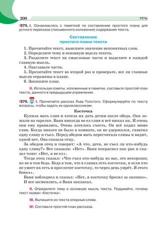 375. І. Ознакомьтесь с памяткой по составлению простого плана для
устного пересказа (письменного изложения) содержания текста.
Составление
простого плана текста
1. Прочитайте текст, выясните значение непонятных слов.
2. Определите тему и основную мысль текста.
3. Разделите текст на смысловые части и выделите в каждой
главную мысль.
4. Озаглавьте части.
5. Прочитайте текст во второй раз и проверьте, все ли главные
мысли отражены в плане.
6. Запишите план.
II. Используя советы, изложенные в памятке, составьте простой план
текста, данного в предыдущем упражнении.
376. I. Прочитайте рассказ Льва Толстого. Сформулируйте по тексту
вопросы, чтобы задать их одноклассникам.
Косточка
Купила мать слив и хотела их дать детям после обеда. Они ле-
жали на тарелке. Ваня никогда не ел слив и всё нюхал их. И очень
они ему нравились. Очень хотелось съесть. Он всё ходил мимо
слив. Когда никого не было в комнате, он не удержался, схватил
одну сливу и съел. Перед обедом мать пересчитала сливы и видит,
одной нет. Она сказала отцу.
За обедом отец и говорит: «А что, дети, не съел ли кто-нибудь
одну сливу?» Все сказали: «Нет». Ваня покраснел как рак и ска-
зал тоже: «Нет, я не ел».
Тогда отец сказал: «Что съел кто-нибудь из вас, это нехорошо;
но не в том беда. Беда в том, что в сливах есть косточки, и если кто
не умеет их есть и проглотит косточку, то через день умрёт. Я этого
боюсь».
Ваня побледнел и сказал: «Нет, я косточку бросил за окошко».
И все засмеялись, а Ваня заплакал.
II. Определите тему и основную мысль текста. Подумайте, почему
текст назван «Косточка».
III. Выпишите из текста опорные слова.
IV. Составьте простой план рассказа.
200 РЕЧЬ
 