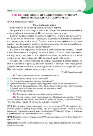 § 82–83. ИЗЛОЖЕНИЕ ХУДОЖЕСТВЕННОГО ТЕКСТА
ПОВЕСТВОВАТЕЛЬНОГО ХАРАКТЕРА
377. І. Прослушайте текст.
Смышлёный зверёк
Раз со мной на охоте произошёл такой случай.
Отправился я на охоту за зайцами. Через час нашли мои собаки
в лесу зайца и погнали его. Я стал на дорожке и жду.
Гоняют зайца собаки по лесной вырубке, а заяц всё не выбега-
ет. Куда же он девался? Подождал, подождал я и пошёл на полян-
ку посмотреть, в чём дело. Гляжу: носятся мои собаки по кустам
вокруг пней, нюхают землю, никак в заячьих следах не разберут-
ся. Куда зайцу на поляне спрятаться?
Вышел я на середину полянки и сам ничего не пойму. Потом
случайно глянул в сторону, да так и замер. В пяти шагах от меня,
на верхушке высокого пня, притаился заяц, глазёнки так и впи-
лись в меня, будто просят: «Не выдавай меня собакам!»
Стыдно мне стало убивать зверька, сидящего в пяти шагах от
меня. Опустил я ружьё, отозвал гончих и говорю им: «Пойдёмте
других зайцев поищем, а этот трудный экзамен на хитрость сдал.
Пускай живёт, зайчат уму-разуму учит».
(По Г. Скребицкому)
II. Ответьте на вопросы по содержанию текста:
• С кем пошёл на охоту герой рассказа?
• Что случилось во время охоты с охотником?
• Правильно ли он поступил, опустив ружьё (ведь он пошёл на охоту)?
• Как оценили бы вы рассказ, если бы он заканчивался так: «Хотя ты заяц
и умный, но я всё-таки выстрелю, на то я и охотник»?
• Чему учит нас рассказ?
III. Определите тему и основную мысль рассказа.
IV. Автор назвал своё произведение «Смышлёный зверёк». Пред-
лагаем вам ещё несколько заглавий: «Случай на охоте», «Как я охотился»,
«Хитрый заяц». Какое из них вы бы выбрали и почему?
378. Прочитайте самостоятельно текст упражнения 377. Подумайте, что
значит слово вырубка. Объясните, как оно образовалось. Почему автор
применил слово притаился вместо спрятался? Найдите слова, в которых
отражено доброе отношение автора к зайцу.
379. Разделите текст упражнения 377 на смысловые части. Составьте его
простой план.
380. Перечитайте текст упражнения 377 ещё раз, перескажите его. Напи-
шите изложение.
201Текст
 