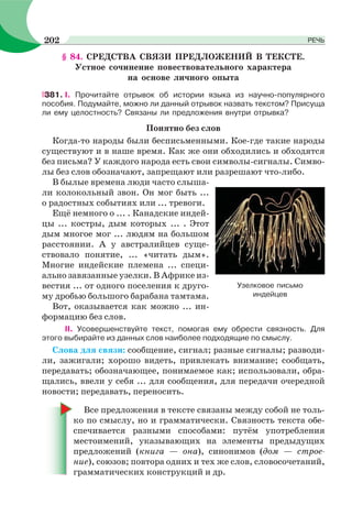 § 84. СРЕДСТВА СВЯЗИ ПРЕДЛОЖЕНИЙ В ТЕКСТЕ.
Устное сочинение повествовательного характера
на основе личного опыта
381. І. Прочитайте отрывок об истории языка из научно-популярного
пособия. Подумайте, можно ли данный отрывок назвать текстом? Присуща
ли ему целостность? Связаны ли предложения внутри отрывка?
Понятно без слов
Когда-то народы были бесписьменными. Кое-где такие народы
существуют и в наше время. Как же они обходились и обходятся
без письма? У каждого народа есть свои символы-сигналы. Симво-
лы без слов обозначают, запрещают или разрешают что-либо.
В былые времена люди часто слыша-
ли колокольный звон. Он мог быть ...
о радостных событиях или ... тревоги.
Ещё немного о ... . Канадские индей-
цы ... костры, дым которых ... . Этот
дым многое мог ... людям на большом
расстоянии. А у австралийцев суще-
ствовало понятие, ... «читать дым».
Многие индейские племена ... специ-
ально завязанные узелки. В Африке из-
вестия ... от одного поселения к друго-
му дробью большого барабана тамтама.
Вот, оказывается как можно ... ин-
формацию без слов.
II. Усовершенствуйте текст, помогая ему обрести связность. Для
этого выбирайте из данных слов наиболее подходящие по смыслу.
Слова для связи: сообщение, сигнал; разные сигналы; разводи-
ли, зажигали; хорошо видеть, привлекать внимание; сообщать,
передавать; обозначающее, понимаемое как; использовали, обра-
щались, ввели у себя ... для сообщения, для передачи очередной
новости; передавать, переносить.
Все предложения в тексте связаны между собой не толь-
ко по смыслу, но и грамматически. Связность текста обе-
спечивается разными способами: путём употребления
местоимений, указывающих на элементы предыдущих
предложений (книга — она), синонимов (дом — строе-
ние), союзов; повтора одних и тех же слов, словосочетаний,
грамматических конструкций и др.
Узелковое письмо
индейцев
202 РЕЧЬ
 