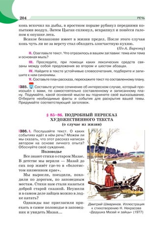 конь вскочил на дыбы, в яростном порыве рубанул передними ко-
пытами воздух. Затем Цыган сплюнул, всхрапнул и понёсся гало-
пом к опушке леса.
Всякое беззаконие имеет в жизни предел. После этого случая
конь чуть ли не за версту стал обходить злосчастную кухню.
(По А. Баркову)
II. Озаглавьте текст. Что отразилось в вашем заглавии: тема или тема
и основная мыль?
III. Проследите, при помощи каких лексических средств свя-
заны между собой предложения во втором и шестом абзацах.
IV. Найдите в тексте устойчивые словосочетания, подберите и запи-
шите к ним синонимы.
V. Составьте план рассказа, перескажите текст по составленному плану.
385. Составьте устное сочинение об интересном случае, который про-
изошёл с вами, по самостоятельно составленному и записанному пла-
ну. Подумайте, какой основной мысли вы подчините своё высказывание.
Отберите необходимые факты и события для раскрытия вашей темы.
Придумайте соответствующий заголовок.
§ 85–86. ПОДРОБНЫЙ ПЕРЕСКАЗ
ХУДОЖЕСТВЕННОГО ТЕКСТА
(о случае из жизни)
386. І. Послушайте текст. О каких
событиях идёт в нём речь? Можем ли
мы сказать, что этот рассказ написан
автором на основе личного опыта?
Обоснуйте своё суждение.
Половодье
Все знают стихи о старом Мазае.
В детстве мы верили — Мазай до
сих пор живёт где-то в «болотис-
том низменном крае».
Мы выросли, поездили, похо-
дили по дорогам, по заповедным
местам. Стихи нам стали казаться
доброй старой сказкой. Неужели
и в самом деле зайцев можно в лод-
ке катать?
Однажды нас пригласили при-
ехать в самое половодье в заповед-
ник и увидеть Мазая...
Дмитрий Шмаринов. Иллюстрация
к стихотворению Н. Некрасова
«Дедушка Мазай и зайцы» (1977)
204 РЕЧЬ
 