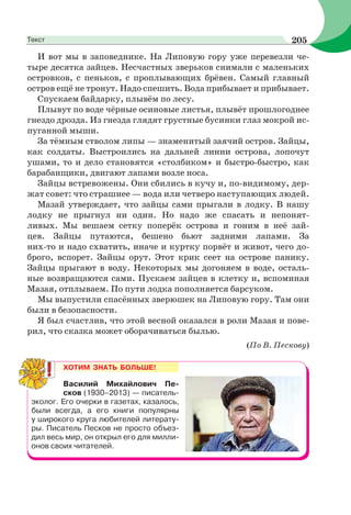 И вот мы в заповеднике. На Липовую гору уже перевезли че-
тыре десятка зайцев. Несчастных зверьков снимали с маленьких
островков, с пеньков, с проплывающих брёвен. Самый главный
остров ещё не тронут. Надо спешить. Вода прибывает и прибывает.
Спускаем байдарку, плывём по лесу.
Плывут по воде чёрные осиновые листья, плывёт прошлогоднее
гнездо дрозда. Из гнезда глядят грустные бусинки глаз мокрой ис-
пуганной мыши.
За тёмным стволом липы — знаменитый заячий остров. Зайцы,
как солдаты. Выстроились на дальней линии острова, лопочут
ушами, то и дело становятся «столбиком» и быстро-быстро, как
барабанщики, двигают лапами возле носа.
Зайцы встревожены. Они сбились в кучу и, по-видимому, дер-
жат совет: что страшнее — вода или четверо наступающих людей.
Мазай утверждает, что зайцы сами прыгали в лодку. В нашу
лодку не прыгнул ни один. Но надо же спасать и непонят-
ливых. Мы вешаем сетку поперёк острова и гоним в неё зай-
цев. Зайцы путаются, бешено бьют задними лапами. За
них-то и надо схватить, иначе и куртку порвёт и живот, чего до-
брого, вспорет. Зайцы орут. Этот крик сеет на острове панику.
Зайцы прыгают в воду. Некоторых мы догоняем в воде, осталь-
ные возвращаются сами. Пускаем зайцев в клетку и, вспоминая
Мазая, отплываем. По пути лодка пополняется барсуком.
Мы выпустили спасённых зверюшек на Липовую гору. Там они
были в безопасности.
Я был счастлив, что этой весной оказался в роли Мазая и пове-
рил, что сказка может оборачиваться былью.
(По В. Пескову)
ХОТИМ ЗНАТЬ БОЛЬШЕ!
Василий Михайлович Пе-
сков (1930–2013) — писатель-
эколог. Его очерки в газетах, казалось,
были всегда, а его книги популярны
у широкого круга любителей литерату-
ры. Писатель Песков не просто объез-
дил весь мир, он открыл его для милли-
онов своих читателей.
205Текст
 