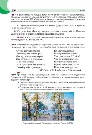 387. І. Вы знаете, что каждый текст имеет своё строение: вступительную,
основную и заключительную части. Прочитайте первый и последний абзацы
текста упражнения 386. Определите их роль в построении текста. Как назы-
ваются эти части? О чём говорится в основной части?
II. Определите основную мысль текста (упражнение 386), выбрав её
из данных предложений.
1. Мы, подобно Мазаю, спасали в половодье зверей. 2. Сказка,
услышанная в детстве, может оказаться былью.
III. Найдите в тексте «Половодье» образные средства языка, которые
использует автор. Выпишите их.
388. Подготовьте подробный пересказ текста из упр. 386 по составлен-
ному вами простому плану. Используйте советы, данные в стихотворении.
Очень часто пересказ
Вы твердите много раз.
Это трудно — много раз.
Это нудно — много раз.
И поэтому у нас
Есть другой совет для вас.
Вы обдумайте рассказ,
Не заучивая фраз.
И задумайтесь о нём:
Что рассказано? О чём?
Что за чем произошло
И к чему всё привело?
Прочитайте ещё раз —
И запомнится рассказ.
(Г. Граник, С. Бондаренко, Л. Концевая)
389. Рассмотрите репродукцию картины украинского художника
Г. Минского «Половодье в Конче-Заспе». Выполните одно из данных ниже
заданий (по выбору).
• Составьте небольшой устный рассказ, в котором выскажите своё
впечатление от картины.
• Сталкивались ли вы в своей жизни с таким явлением, как полово-
дье? Составьте об этом небольшой устный рассказ.
Григорий Минский. Половодье в Конче-Заспе (1980)
206 РЕЧЬ
 
