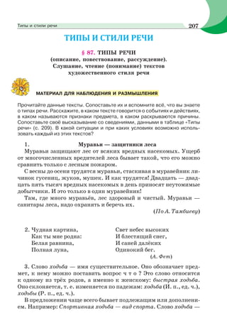 § 87. ТИПЫ РЕЧИ
(описание, повествование, рассуждение).
Слушание, чтение (понимание) текстов
художественного стиля речи
Прочитайте данные тексты. Сопоставьте их и вспомните всё, что вы знаете
о типах речи. Расскажите, в каком тексте говорится о событиях и действиях,
в каком называются признаки предмета, в каком раскрываются причины.
Сопоставьте своё высказывание со сведениями, данными в таблице «Типы
речи» (с. 209). В какой ситуации и при каких условиях возможно исполь-
зовать каждый из этих текстов?
1. Муравьи — защитники леса
Муравьи защищают лес от всяких вредных насекомых. Ущерб
от многочисленных вредителей леса бывает такой, что его можно
сравнить только с лесным пожаром.
С весны до осени трудятся муравьи, стаскивая в муравейник ли-
чинок гусениц, жуков, мушек. И как трудятся! Двадцать — двад-
цать пять тысяч вредных насекомых в день приносят неутомимые
добытчики. И это только в один муравейник!
Там, где много муравьёв, лес здоровый и чистый. Муравьи —
санитары леса, надо охранять и беречь их.
(По А. Тамбиеву)
2. Чудная картина,
Как ты мне родна:
Белая равнина,
Полная луна,
Свет небес высоких
И блестящий снег,
И саней далёких
Одинокий бег.
(А. Фет)
3. Слово ходьба — имя существительное. Оно обозначает пред-
мет, к нему можно поставить вопрос ч т о ? Это слово относится
к одному из трёх родов, а именно к женскому: быстрая ходьба.
Оно склоняется, т. е. изменяется по падежам: ходьба (И. п., ед. ч.),
ходьбы (Р. п., ед. ч.).
В предложении чаще всего бывает подлежащим или дополнени-
ем. Например: Спортивная ходьба — вид спорта. Слово ходьба —
МАТЕРИАЛ ДЛЯ НАБЛЮДЕНИЯ И РАЗМЫШЛЕНИЯ
207Типы и стили речи
 