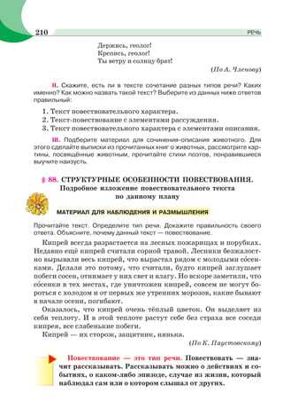 Держись, геолог!
Крепись, геолог!
Ты ветру и солнцу брат!
(По А. Членову)
ІІ. Скажите, есть ли в тексте сочетание разных типов речи? Каких
именно? Как можно назвать такой текст? Выберите из данных ниже ответов
правильный:
1. Текст повествовательного характера.
2. Текст-повествование с элементами рассуждения.
3. Текст повествовательного характера с элементами описания.
ІІІ. Подберите материал для сочинения-описания животного. Для
этого сделайте выписки из прочитанных книг о животных, рассмотрите кар-
тины, посвящённые животным, прочитайте стихи поэтов, понравившиеся
выучите наизусть.
§ 88. СТРУКТУРНЫЕ ОСОБЕННОСТИ ПОВЕСТВОВАНИЯ.
Подробное изложение повествовательного текста
по данному плану
Прочитайте текст. Определите тип речи. Докажите правильность своего
ответа. Объясните, почему данный текст — повествование.
Кипрей всегда разрастается на лесных пожарищах и порубках.
Недавно ещё кипрей считали сорной травой. Лесники безжалост-
но вырывали весь кипрей, что вырастал рядом с молодыми сîсен-
ками. Делали это потому, что считали, будто кипрей заглушает
побеги сосен, отнимает у них свет и влагу. Но вскоре заметили, что
сîсенки в тех местах, где уничтожен кипрей, совсем не могут бо-
роться с холодом и от первых же утренних морозов, какие бывают
в начале осени, погибают.
Оказалось, что кипрей очень тёплый цветок. Он выделяет из
себя теплоту. И в этой теплоте растут себе без страха все соседи
кипрея, все слабенькие побеги.
Кипрей — их сторож, защитник, нянька.
(По К. Паустовскому)
Повествование — это тип речи. Повествовать — зна-
чит рассказывать. Рассказывать можно о действиях и со-
бытиях, о каком-либо эпизоде, случае из жизни, который
наблюдал сам или о котором слышал от других.
МАТЕРИАЛ ДЛЯ НАБЛЮДЕНИЯ И РАЗМЫШЛЕНИЯ
210 РЕЧЬ
 