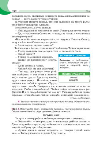 Большого озера, просидели почти весь день, а поймали как кот на-
плакал — всего-навсего трёх окуньков.
За ужином Никита сказал, что они наловили бы много рыбы,
если бы окуни хорошо клевали.
Все засмеялись, а отец сказал:
— Наш дедушка не жалуется на рыбу. У него улов всегда хорош.
— Да, — согласился Савельич, — поеду на часок, а налавливаю
два ведра окуней!
«Вот если бы мне так научиться», — подумал Никита. Он под-
винулся ближе к Савельичу и спросил:
— А как же ты, дедуся, ловишь?
Так же, как и Антон, спиннингом* на блесну. Тоже с червячком.
— У дедушки, наверное, секрет есть! — засмеялся отец.
— Какой секрет?
— У меня помощники хорошие.
— Какие же помощники? Ребята,
что ли?
— Да не ребята, а чайки.
— Чайки? Как же они помогают?
— Так ведь они умеют места рыб-
ные выбирать — вот этим и помога-
ют,— сказал дед.— Где птиц много,
туда и гони лодку… Плывёшь, а они
носятся над тобой и кричат: «Ту-ут,
ту-ут… лови, лови!» Поверишь им, станешь ловить — и не по-
жалеешь. Рыбы хоть отбавляй. Чайка любит полакомиться ры-
бёшкой. И я со своею блесною тут как тут. Таскаю рыбку да приго-
вариваю: «Спасибо вам, чайки, спасибо, крылатые помощники».
(По П. Дудочкину)
II. Выпишите из текста вступительную часть и вывод. Объясните зна-
ки препинания при прямой речи.
394. I. Послушайте текст. Определите тип речи, тему и основную мысль.
Обратите внимание на структурные особенности текста.
Пичугин мост
По пути в школу ребята любили разговаривать о подвигах.
— Хорошо бы, — говорит один, — на пожаре ребёнка спасти! —
Даже самую большую щуку поймать — и это хорошо,— мечтает
второй. — Сразу про тебя узнают.
— Лучше всего в космос полететь, — говорит третий маль-
чик. — Тогда уж во всех странах будут знать.
Спèннинг — рыболовная
снасть, состоящая из уди-
лища с катушкой, лесы
и блесны.
ЗАГЛЯНЕМ В СЛОВАРЬ
ПИШЕМ ГРАМОТНО
почтè
спасèбо
212 РЕЧЬ
 