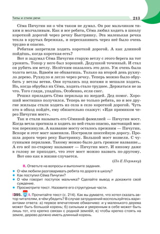 Сёма Пичугин ни о чём таком не думал. Он рос мальчиком ти-
хим и молчаливым. Как и все ребята, Сёма любил ходить в школу
короткой дорогой через речку Быстрянку. Эта маленькая речка
текла в крутых бережках, и перескакивать через неё было очень
трудно и опасно.
Ребятам запретили ходить короткой дорогой. А как длинной
пойдёшь, когда короткая есть?
Вот и задумал Сёма Пичугин старую ветлу с этого берега на тот
уронить. Топор у него был хороший. Дедушкой точенный. И стал
он рубить им ветлу. Нелёгким оказалось это дело. Уж очень была
толста ветла. Вдвоём не обхватишь. Только на второй день рухну-
ло дерево. Рухнуло и легло через речку. Теперь можно было обру-
бить у ветлы ветви. Они путались под ногами и мешали ходить.
Но, когда обрубил их Сёма, ходить стало труднее. Держаться не за
что. Того гляди, упадёшь. Особенно, если снег.
Решил приладить Сёма перильца из жердей. Дед помог. Хоро-
ший мостишко получился. Теперь не только ребята, но и все дру-
гие жильцы стали ходить из села в село короткой дорогой. Чуть
кто в обход пойдёт, ему обязательно скажут: «Иди прямиком че-
рез Пичугин мост».
Так и стали называть его Сёминой фамилией — Пичугин мост.
Когда ветла прогнила и ходить по ней стало опасно, настоящий мос-
ток перекинули. А название мосту осталось прежним — Пичугин.
Вскоре и этот мост заменили. Построили шоссейную дорогу. Про-
шла дорога через реку Быстрянку. Большой мост возвели. С чу-
гунными перилами. Такому можно было дать громкое название…
А его всё по-старому называют — Пичугин мост. И никому даже
в голову не приходит, что этот мост можно назвать по-другому.
Вот оно как в жизни случается.
(По Е Пермяку)
II. Ответьте на вопросы и выполните задания.
• О чём любили разговаривать ребята по дороге в школу?
• Как поступил Сёма Пичугин?
• О чём говорит поступок мальчика? Сделайте вывод и докажите своё
суждение.
• Просмотрите текст. Назовите его структурные части.
395. I. Прочитайте текст (с. 214). Как вы думаете, что хотел сказать ав-
тор читателям, в чём убедить? В случае затруднений воспользуйтесь вари-
антами ответа: а) первое впечатление обманчиво: и у маленького дерева
может быть большой корень; б) сильным и уверенным в себе может быть
лишь тот, кто крепко связан с родной землёй; в) чтобы крепко стоять на
земле, дерево должно иметь длинный корень.
213Типы и стили речи
 