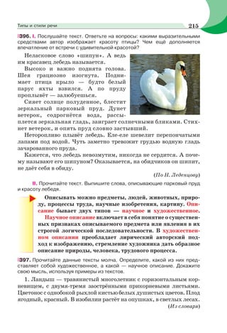396. І. Послушайте текст. Ответьте на вопросы: какими выразительными
средствами автор изображает красоту птицы? Чем ещё дополняется
впечатление от встречи с удивительной красотой?
Неласковое слово «шипун». А ведь
им красавец лебедь называется.
Высоко и важно поднята голова.
Шея грациозно изогнута. Подни-
мает птица крыло — будто белый
парус яхты взвился. А по пруду
проплывёт — залюбуешься.
Сияет солнце полуденное, блестит
зеркальный парковый пруд. Дунет
ветерок, содрогнётся вода, рассы-
плется зеркальная гладь, заиграет солнечными бликами. Стих-
нет ветерок, и опять пруд словно застывший.
Неторопливо плывёт лебедь. Еле-еле шевелит перепончатыми
лапами под водой. Чуть заметно тревожит грудью водную гладь
зачарованного пруда.
Кажется, что лебедь невозмутим, никогда не сердится. А поче-
му называют его шипуном? Оказывается, на обидчиков он шипит,
не даёт себя в обиду.
(По Н. Леденцову)
ІІ. Прочитайте текст. Выпишите слова, описывающие парковый пруд
и красоту лебедя.
Описывать можно предметы, людей, животных, приро-
ду, процессы труда, научные изобретения, картину. Опи-
сание бывает двух типов — научное и художественное.
Научное описание включает в себя понятие о существен-
ных признаках описываемого предмета или явления в их
строгой логической последовательности. В художествен-
ном описании преобладает лирический авторский под-
ход к изображению, стремление художника дать образное
описание природы, человека, трудового процесса.
397. Прочитайте данные тексты молча. Определите, какой из них пред-
ставляет собой художественное, а какой — научное описание. Докажите
свою мысль, используя примеры из текстов.
1. Ландыш — травянистый многолетник с горизонтальным кор-
невищем, с двумя-тремя заострёнными прикорневыми листьями.
Цветонос с однобокой рыхлой кистью белых душистых цветов. Плод
ягодный, красный. В изобилии растёт на опушках, в светлых лесах.
(Из словаря)
215Типы и стили речи
 
