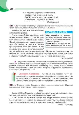 2. Природой бережно спелёнатый,
Завёрнутый в широкий лист,
Растёт цветок в глуши нетронутой,
Прохладен, хрупок и душист.
(С. Маршак)
398. І. Прочитайте текст вслух. Определите его тему и тип речи. Запишите
текст, вставляя, где необходимо, пропущенные буквы.
Знаешь ли ты, что такое вычис-
лительный центр?
Представь себе большой дом, в ко-
тором много комнат. Одна из ком-
нат называется машинным залом.
В этой комнате стоит суперкомп..ю-
тер. Он очень мощный и может
сразу решать хоть сто задач. А это
значит, что много программистов*
могут работать на нём одновременно. Все они в одном зале не по-
местят..ся. Но в комнате каждого программиста стоит монитор*
с клавиатурой. Все они подключены к суперкомп..ютеру.
(А. Зарецкий)
ІІ. Подумайте и скажите, каким типом и стилем речи вы будете поль-
зоваться, если вам нужно рассказать другу, как выглядит компьютер, кото-
рый вам подарили. Как и когда он появился у вас? Почему именно он стал
вашим помощником? Ответ докажите. В случае затруднения обращайтесь
к таблице «Типы речи» (с. 209).
Описание животного — сложный вид работы. Часто не-
возможно отделить описание животного, его «внешности»
от описания его повадок, поведения, от рассказа о каком-
либо случае, свидетелем которого был сам пишущий.
399. І. Спишите текст. Найдите в нём описание животного. Обратите
внимание на структурные части описания.
Юю
Звали её Юю. Сначала это был только пушистый комочек с дву-
мя весёлыми глазками и бело-розовым носиком.
И мы сами не помним, когда это вдруг вместо чёрно-рыже-
белого пушистого комка мы увидели большую, стройную, гордую
кошку, первую красавицу и предмет зависти любителей.
(По А. Куприну)
Программèст — человек,
разрабатывающий програм-
мы для электронно-вычисли-
тельных машин.
Монитîр — устройство вы-
вода информации на экран.
ЗАГЛЯНЕМ В СЛОВАРЬ
216 РЕЧЬ
 