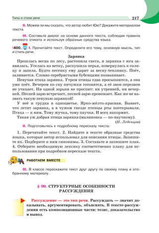 II. Можем ли мы сказать, что автор любит Юю? Докажите материалом
текста.
IIІ. Составьте диалог на основе данного текста, соблюдая правила
речевого этикета и используя образные средства языка.
400. I. Прочитайте текст. Определите его тему, основную мысль, тип
и стиль речи.
Зарянка
Прошлась весна по лесу, растопила снега, и зарянка с юга за-
явилась. Уселась на ветку, распушила перья, повернулась к солн-
цу и запела. Будто песенку ему дарит за весну-теплянку. Поёт,
заливается. Словно серебристыми бубенцами позванивает.
Певучая птаха зарянка. Утром птицы едва просыпаются, а она
уже поёт. Вечером ко сну пичужки готовятся, а её звон-перезвон
не утихает. Ни одной зорьки не проспит: ни утренней, ни вечер-
ней. Песней зарю встречает, песней зарю провожает. Как же не на-
звать такую певунью зарянкой!
У неё и грудка в одноцветье. Ярко-жёлто-красная. Бывает,
что летит зарянка, а в чужом гнезде птенцы рты пооткрывали.
Птаха — к ним. Тому жучка, тому паучка. И всех накормит.
Такая уж добрая птица зарянка (малиновка — по-научному).
(Н. Леденцов)
ІІ. Подготовьтесь к подробному пересказу текста:
1. Перечитайте текст. 2. Найдите в тексте образные средства
языка, которые автор использовал для описания птицы. Запиши-
те их. Подберите к ним синонимы. 3. Составьте и запишите план.
4. Отберите необходимую лексику соответственно плану для ис-
пользования при подробном пересказе текста.
ІІІ. В классе перескажите текст друг другу по своему плану и ото-
бранному материалу.
§ 90. СТРУКТУРНЫЕ ОСОБЕННОСТИ
РАССУЖДЕНИЯ
Рассуждение — это тип речи. Рассуждать — значит до-
казывать, аргументировать, объяснять. В тексте-рассуж-
дении есть композиционные части: тезис, доказательство
и вывод.
РАБОТАЕМ ВМЕСТЕ
217Типы и стили речи
 