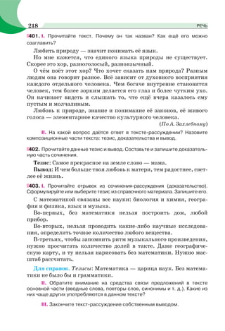 401. І. Прочитайте текст. Почему он так назван? Как ещё его можно
озаглавить?
Любить природу — значит понимать её язык.
Но мне кажется, что единого языка природы не существует.
Скорее это хор, разноголосый, разноязычный.
О чём поёт этот хор? Что хочет сказать нам природа? Разным
людям она говорит разное. Всё зависит от духовного восприятия
каждого отдельного человека. Чем богаче внутренне становится
человек, тем более зорким делается его глаз и более чутким ухо.
Он начинает видеть и слышать то, что ещё вчера казалось ему
пустым и молчаливым.
Любовь к природе, знание и понимание её законов, её живого
голоса — элементарное качество культурного человека.
(По А. Захлебному)
ІІ. На какой вопрос даётся ответ в тексте-рассуждении? Назовите
композиционные части текста: тезис, доказательства и вывод.
402. Прочитайте данные тезис и вывод. Составьте и запишите доказатель-
ную часть сочинения.
Тезис: Самое прекрасное на земле слово — мама.
Вывод: И чем больше твоя любовь к матери, тем радостнее, свет-
лее её жизнь.
403. І. Прочитайте отрывок из сочинения-рассуждения (доказательство).
Сформулируйте или выберите тезис из справочного материала. Запишите его.
С математикой связаны все науки: биология и химия, геогра-
фия и физика, язык и музыка.
Во-первых, без математики нельзя построить дом, любой
прибор.
Во-вторых, нельзя проводить какие-либо научные исследова-
ния, определить точное количество любого вещества.
В-третьих, чтобы запомнить ритм музыкального произведения,
нужно просчитать количество долей в такте. Даже географиче-
скую карту, и ту нельзя нарисовать без математики. Нужно мас-
штаб рассчитать.
Для справок. Тезисы: Математика — царица наук. Без матема-
тики не было бы и грамматики.
ІІ. Обратите внимание на средства связи предложений в тексте
основной части (вводные слова, повторы слов, синонимы и т. д.). Какие из
них чаще других употребляются в данном тексте?
ІІІ. Закончите текст-рассуждение собственным выводом.
218 РЕЧЬ
 