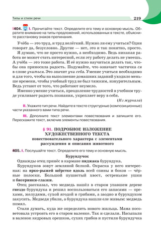 404. I. Прочитайте текст. Определите его тему и основную мысль. Об-
ратите внимание на типы предложений, использованных в тексте, объясни-
те расстановку знаков препинания.
Учёба — это труд, и труд нелёгкий. Нужно ли ему учиться? Одни
говорят да, безусловно. Другие — нет, это и так понятно, просто.
Я думаю, что не просто нужно, а необходимо. Ведь никакая ра-
бота не может стать интересной, если эту работу делать не умеешь.
А учёба — это тоже работа. И её нужно научиться делать так, что-
бы она приносила радость. Подумайте, что означает частичка ся
в слове учиться. Это значит учи себя. Умение учиться необходимо
и для того, чтобы на выполнение домашних заданий уходило мень-
ше времени, чтобы учебный труд не был тяжким, изнурительным.
Ведь устают от того, что работают неумело.
Именно умение учиться, преодоление трудностей в учебном тру-
де усиливает радость познания, укрепляет веру в себя.
(Из журнала)
ІІ. Укажите тип речи. Найдите в тексте структурные (композиционные)
части указанного вами типа речи.
ІІІ. Дополните текст элементами повествования и запишите его.
Перескажите текст, включив элементы повествования.
§ 91. ПОДРОБНОЕ ИЗЛОЖЕНИЕ
ХУДОЖЕСТВЕННОГО ТЕКСТА
повествовательного характера с элементами
рассуждения и описания животного
405. I. Послушайте текст. Определите его тему и основную мысль.
Бурундучок
Однажды отец принёс в кармане пиджака бурундука.
Бурундуков зовут земляной белкой. Окраска у него интерес-
ная: на ярко-рыжей шёрстке вдоль всей спины и боков — чёр-
ные полоски. Большой пушистый хвост, остренькие ушки
и бисеринки-глазки.
Отец рассказал, что медведь нашёл в старом упавшем дереве
гнездо бурундука и решил воспользоваться его запасами — оре-
хами, желудями, сухой ягодой и грибами, а заодно и бурундуком
закусить. Медведя убили, а бурундука нашли еле живым: медведь
помял.
Стали думать, куда же определить нового жильца. Мама посо-
ветовала устроить его в старом валенке. Так и сделали. Насыпали
в валенок кедровых орешков, сухих грибов и пустили бурундучка
219Типы и стили речи
 