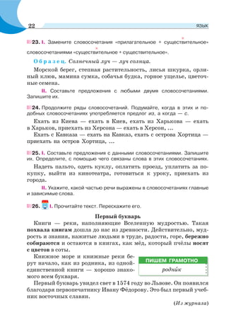 23. I. Замените словосочетания «прилагательное + существительное»
словосочетаниями «существительное + существительное».
О б р а з е ц. Солнечный луч — луч солнца.
Морской берег, степная растительность, лисья шкурка, орли-
ный клюв, мамина сумка, собачья будка, горное ущелье, цветоч-
ные семена.
II. Составьте предложения с любыми двумя словосочетаниями.
Запишите их.
24. Продолжите ряды словосочетаний. Подумайте, когда в этих и по-
добных словосочетаниях употребляется предлог из, а когда — с.
Ехать из Киева — ехать в Киев, ехать из Харькова — ехать
в Харьков, приехать из Херсона — ехать в Херсон, ...
Ехать с Кавказа — ехать на Кавказ, ехать с острова Хортица —
приехать на остров Хортица, ...
25. I. Составьте предложения с данными словосочетаниями. Запишите
их. Определите, с помощью чего связаны слова в этих словосочетаниях.
Надеть пальто, одеть куклу, оплатить проезд, уплатить за по-
купку, выйти из кинотеатра, готовиться к уроку, приехать из
города.
II. Укажите, какой частью речи выражены в словосочетаниях главные
и зависимые слова.
26. I. Прочитайте текст. Перескажите его.
Первый букварь
Книги — реки, наполняющие Вселенную мудростью. Такая
похвала книгам дошла до нас из древности. Действительно, муд-
рость и знания, нажитые людьми в труде, радости, горе, бережно
собираются и остаются в книгах, как мёд, который пчёлы носят
с цветов в соты.
Книжное море и книжные реки бе-
рут начало, как из родника, из одной-
единственной книги — хорошо знако-
мого всем букваря.
Первый букварь увидел свет в 1574 году во Львове. Он появился
благодаря первопечатнику Ивану Фёдорову. Это был первый учеб-
ник восточных славян.
(Из журнала)
ПИШЕМ ГРАМОТНО
роднèк
22 ЯЗЫК
 