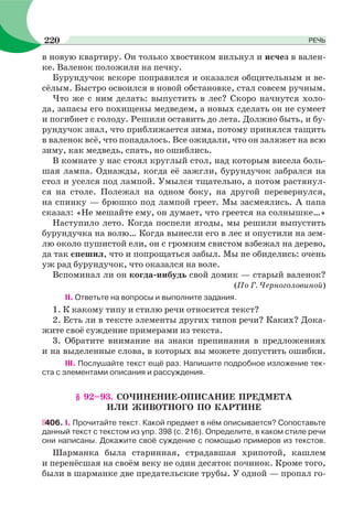 в новую квартиру. Он только хвостиком вильнул и исчез в вален-
ке. Валенок положили на печку.
Бурундучок вскоре поправился и оказался общительным и ве-
сёлым. Быстро освоился в новой обстановке, стал совсем ручным.
Что же с ним делать: выпустить в лес? Скоро начнутся холо-
да, запасы его похищены медведем, а новых сделать он не сумеет
и погибнет с голоду. Решили оставить до лета. Должно быть, и бу-
рундучок знал, что приближается зима, потому принялся тащить
в валенок всё, что попадалось. Все ожидали, что он заляжет на всю
зиму, как медведь, спать, но ошиблись.
В комнате у нас стоял круглый стол, над которым висела боль-
шая лампа. Однажды, когда её зажгли, бурундучок забрался на
стол и уселся под лампой. Умылся тщательно, а потом растянул-
ся на столе. Полежал на одном боку, на другой перевернулся,
на спинку — брюшко под лампой греет. Мы засмеялись. А папа
сказал: «Не мешайте ему, он думает, что греется на солнышке…»
Наступило лето. Когда поспели ягоды, мы решили выпустить
бурундучка на волю… Когда вынесли его в лес и опустили на зем-
лю около пушистой ели, он с громким свистом взбежал на дерево,
да так спешил, что и попрощаться забыл. Мы не обиделись: очень
уж рад бурундучок, что оказался на воле.
Вспоминал ли он когда-нибудь свой домик — старый валенок?
(По Г. Черноголовиной)
II. Ответьте на вопросы и выполните задания.
1. К какому типу и стилю речи относится текст?
2. Есть ли в тексте элементы других типов речи? Каких? Дока-
жите своё суждение примерами из текста.
3. Обратите внимание на знаки препинания в предложениях
и на выделенные слова, в которых вы можете допустить ошибки.
III. Послушайте текст ещё раз. Напишите подробное изложение тек-
ста с элементами описания и рассуждения.
§ 92–93. СОЧИНЕНИЕ-ОПИСАНИЕ ПРЕДМЕТА
ИЛИ ЖИВОТНОГО ПО КАРТИНЕ
406. I. Прочитайте текст. Какой предмет в нём описывается? Сопоставьте
данный текст с текстом из упр. 398 (с. 216). Определите, в каком стиле речи
они написаны. Докажите своё суждение с помощью примеров из текстов.
Шарманка была старинная, страдавшая хрипотой, кашлем
и перенёсшая на своём веку не один десяток починок. Кроме того,
были в шарманке две предательские трубы. У одной — пропал го-
220 РЕЧЬ
 