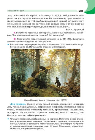лос; она совсем не играла, и поэтому, когда до неё доходила оче-
редь, то вся музыка начинала как бы заикаться, прихрамывать
и спотыкаться. У другой трубы, издававшей низкий звук, не сразу
открывался клапан: раз загудев, она тянула одну и ту же ноту до
тех пор, пока ей вдруг приходило желание замолчать.
(По А. Куприну)
II. Вспомните известные вам картины, на которых изображены живот-
ные. Чем вам запомнились эти полотна? Кто их авторы?
III. Перечитайте теоретический материал на с. 214–215. Выполните
данные задания под руководством учителя.
• Рассмотрите репродукцию картины И. Шишкина «Утро в сосновом лесу».
Устно опишите её. Используйте справочный материал.
Иван Шишкин. Утро в сосновом лесу (1889)
Для справок. Раннее утро, сизый туман, освещение картины,
лес, гроза, буря; деревья, вырванные с корнем, сломанная сосна;
сосны, освещённые солнцем; малыши, тревожится, маленькие,
шустрые, шаловливые, игривые, мать-медведица, высоко, за-
браться, упасть; небо порозовело.
• Опишите медвежат, изображённых на картине. Включите в своё описа-
ние и элементы повествования: расскажите о повадках, поведении жи-
вотных. Описание запишите. Можете начать так: Раннее утро. На прогул-
ку вышла медведица с медвежатами. Их трое. Маленькие, неуклюжие,
мохнатые, в коричневых шубках...
221Типы и стили речи
 
