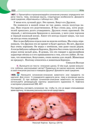 407. I. Прочитайте и проанализируйте сочинение ученика: определите тип
речи текста, тему, основную мысль, структурные особенности. Докажите
своё суждение, обратившись к таблице на с. 209.
У меня есть лучший друг. Это щенок. Зовут его Дружок.
Он появился в нашей семье не так давно, около полугода на-
зад. Нам отдали его родственники. Я был очень рад, хотя роди-
телей пришлось долго уговаривать. Дружок очень красивый. Он
чёрный, с жёлтеньким брюшком и лапками, у него уши торчком
и чёрный влажный носик. Хвост его всегда поднят вверх, так как
он всегда очень игривый.
Как то раз бабушка отдала нам на неделю котёнка. Мы очень пере-
живали, что Дружок его не примет и будет драться. Но нет, Дружок
был очень хорошим. Он играл с котёнком, они даже спали рядом.
А когда бабушка забирала Барсика, Дружок был очень грустный и не
играл потом целый день. Я думаю, что это говорит о дружелюбном
характере пёсика и о его привязанности к тем, кто его любит. Я счи-
таю, что животные, безусловно, очень важны для людей. Животные
не предадут. Поэтому относитесь к животным бережно.
Синьков Володя
II. Выпишите из текста описание щенка. О чём ещё, кроме внешно-
сти собачки, рассказывает автор? Правильно ли сделал мальчик, включив
в своё описание рассказ о повадках Дружка? Докажите своё суждение.
408. Напишите сочинение-описание животного или предмета по
картине. Для этого: 1) определите адресата речи, тему и основную мысль
сочинения; 2) при выборе сочинения-описания животного по желанию
используйте репродукцию картины украинского художника Н. Кафтана
и материал упражнений 399, 407.
Постарайтесь составить сочинение так, чтобы те, кто не видел описываемую
вами картину, по вашему рассказу смогли её представить.
Николай Кафтан. Братцы (2015)
222 РЕЧЬ
 