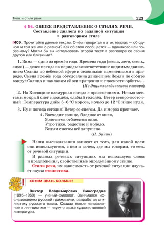 § 94. ОБЩЕЕ ПРЕДСТАВЛЕНИЕ О СТИЛЯХ РЕЧИ.
Составление диалога по заданной ситуации
в разговорном стиле
409. Прочитайте данные тексты. О чём говорится в этих текстах — об од-
ном и том же или о разном? Как об этом сообщается — одинаково или по-
разному? Могли бы вы использовать второй текст в разговоре со своим
другом или близкими?
1. Зима — одно из времён года. Времена года (весна, лето, осень,
зима) — деление года на периоды в соответствии с видимым движе-
нием Солнца по небесной сфере и сезонными изменениями в при-
роде. Смена времён года обусловлена движением Земли по орбите
вокруг Солнца и наклоном её оси вращения к плоскости орбиты...
(Из Энциклопедического словаря)
2. На Киевщине пасмурная погода с прояснениями. Ночью мес-
тами мокрый снег с дождём, слабый гололёд. Ветер северо-восточ-
ный. Температура днём 5–6 С мороза, ночью до 12 С ниже нуля.
3. Ну и погода сегодня! Ветер со снегом. Да и мороз крепчает.
4. Восходит солнце, бледное от инея,
Золотится отблеском окно.
Утро тихо, радостно и молодо.
Белым снегом всё запушено.
(И. Бунин)
Наши высказывания зависят от того, для какой цели
они используются, с кем и зачем, где мы говорим, то есть
от речевой ситуации.
В разных речевых ситуациях мы используем слова
и предложения, свойственные определённому стилю.
Стили речи, их зависимость от речевой ситуации изуча-
ет наука стилистика.
ХОТИМ ЗНАТЬ БОЛЬШЕ!
Виктор Владимирович Виноградов
(1895–1969) — учёный-филолог. Занимался ис-
следованием русской грамматики, разработал сти-
листику русского языка. Создал новое направле-
ние в лингвистике — науку о языке художественной
литературы.
223Типы и стили речи
 