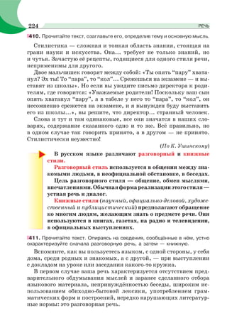 410. Прочитайте текст, озаглавьте его, определив тему и основную мысль.
Стилистика — сложная и тонкая область знания, стоящая на
грани науки и искусства. Она... требует не только знаний, но
и чутья. Зачастую её рецепты, годящиеся для одного стиля речи,
неприменимы для другого.
Двое мальчишек говорят между собой: «Ты опять “пару” хвата-
нул? Эх ты! То “пара”, то “кол”... Срежешься на экзамене — и вы-
ставят из школы». Но если вы увидите письмо директора к роди-
телям, где говорится: «Уважаемые родители! Поскольку ваш сын
опять хватанул “пару”, а в табеле у него то “пара”, то “кол”, он
несомненно срежется на экзамене, и я вынужден буду выставить
его из школы...», вы решите, что директор... странный человек.
Слова и тут и там одинаковые, все они значатся в наших сло-
варях, содержание сказанного одно и то же. Всё правильно, но
в одном случае так говорить принято, а в другом — не принято.
Стилистически неуместно!
(По К. Ушинскому)
В русском языке различают разговорный и книжные
стили.
Разговорный стиль используется в общении между зна-
комыми людьми, в неофициальной обстановке, в беседах.
Цель разговорного стиля — общение, обмен мыслями,
впечатлениями.Обычнаяформареализацииэтогостиля—
устная речь и диалог.
Книжные стили (научный, официально-деловой, художе-
ственный и публицистический) предполагают обращение
ко многим людям, желающим знать о предмете речи. Они
используются в книгах, газетах, на радио и телевидении,
в официальных выступлениях.
411. Прочитайте текст. Опираясь на сведения, сообщённые в нём, устно
охарактеризуйте сначала разговорную речь, а затем — книжную.
Вспомните, как вы пользуетесь языком, с одной стороны, у себя
дома, среди родных и знакомых, а с другой, — при выступлении
с докладом на уроке или заседании какого-то кружка.
В первом случае ваша речь характеризуется отсутствием пред-
варительного обдумывания мыслей и заранее сделанного отбора
языкового материала, непринуждённостью беседы, широким ис-
пользованием обиходно-бытовой лексики, употреблением грам-
матических форм и построений, нередко нарушающих литератур-
ные нормы: это разговорная речь.
224 РЕЧЬ
 