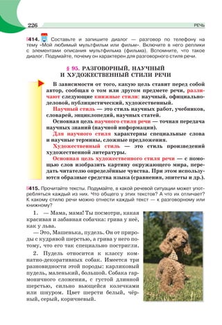 414. Составьте и запишите диалог — разговор по телефону на
тему «Мой любимый мультфильм или фильм». Включите в него реплики
с элементами описания мультфильма (фильма). Вспомните, что такое
диалог. Подумайте, почему он характерен для разговорного стиля речи.
§ 95. РАЗГОВОРНЫЙ, НАУЧНЫЙ
И ХУДОЖЕСТВЕННЫЙ СТИЛИ РЕЧИ
В зависимости от того, какую цель ставит перед собой
автор, сообщая о том или другом предмете речи, разли-
чают следующие книжные стили: научный, официально-
деловой, публицистический, художественный.
Научный стиль — это стиль научных работ, учебников,
словарей, энциклопедий, научных статей.
Основная цель научного стиля речи — точная передача
научных знаний (научной информации).
Для научного стиля характерны специальные слова
и научные термины, сложные предложения.
Художественный стиль — это стиль произведений
художественной литературы.
Основная цель художественного стиля речи — с помо-
щью слов изобразить картину окружающего мира, пере-
дать читателю определённые чувства. При этом использу-
ются образные средства языка (сравнения, эпитеты и др.).
415. Прочитайте тексты. Подумайте, в какой речевой ситуации может упот-
ребляться каждый из них. Что общего у этих текстов? А что их отличает?
К какому стилю речи можно отнести каждый текст — к разговорному или
книжному?
1. — Мама, мама! Ты посмотри, какая
красивая и забавная собачка: грива у неё,
как у льва.
— Это, Машенька, пудель. Он от приро-
ды с кудрявой шерстью, а грива у него по-
тому, что его так специально постригли.
2. Пудель относится к классу ком-
натно-декоративных собак. Имеется три
разновидности этой породы: карликовый
пудель, маленький, большой. Собака гар-
моничного сложения, с густой длинной
шерстью, сильно вьющейся колечками
или шнуром. Цвет шерсти белый, чёр-
ный, серый, коричневый.
226 РЕЧЬ
 