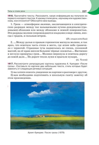 416. Прочитайте тексты. Расскажите, какую информацию вы получили из
первого и второго текстов. К какому стилю речи, научному или художествен-
ному, они относятся? Обоснуйте свои выводы.
1. Гроза — атмосферное явление, заключающееся в электриче-
ских разрядах между так называемыми кучево-дождевыми (гро-
зовыми) облаками или между облаками и земной поверхностью.
Эти разряды молнии сопровождаются осадками в виде ливня, ино-
гда с градом, и сильным ветром.
(Из энциклопедии)
2. ...Между далью и правым горизонтом мигнула молния, и так
ярко, что осветила часть степи и место, где ясное небо граничи-
ло с чернотой. Страшная туча надвигалась не спеша, сплошной
массой; на её краю висели большие чёрные лохмотья... Явственно
и неглухо проворчал гром... Молния сверкнула и осветила дорогу
до самой дали... По дороге текли лужи и прыгали пузыри.
(А. Чехов)
417. Рассмотрите репродукцию картины художника А. Куинджи «После
грозы». Составьте по картине два небольших текста, стиль которых будет
зависеть от следующих речевых ситуаций:
1) вы хотите описать увиденное на картине в разговоре с другом;
2) вам необходимо подготовить в школьную газету заметку об
этом произведении.
Архип Куинджи. После грозы (1879)
227Типы и стили речи
 