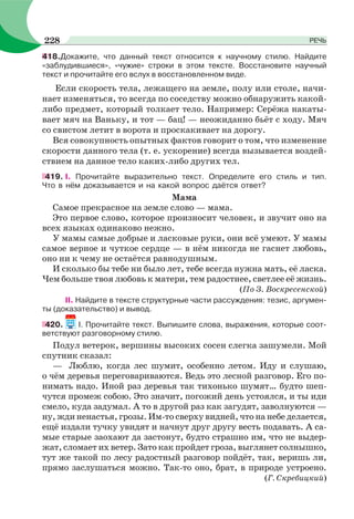 418.Докажите, что данный текст относится к научному стилю. Найдите
«заблудившиеся», «чужие» строки в этом тексте. Восстановите научный
текст и прочитайте его вслух в восстановленном виде.
Если скорость тела, лежащего на земле, полу или столе, начи-
нает изменяться, то всегда по соседству можно обнаружить какой-
либо предмет, который толкает тело. Например: Серёжа накаты-
вает мяч на Ваньку, и тот — бац! — неожиданно бьёт с ходу. Мяч
со свистом летит в ворота и проскакивает на дорогу.
Вся совокупность опытных фактов говорит о том, что изменение
скорости данного тела (т. е. ускорение) всегда вызывается воздей-
ствием на данное тело каких-либо других тел.
419. І. Прочитайте выразительно текст. Определите его стиль и тип.
Что в нём доказывается и на какой вопрос даётся ответ?
Мама
Самое прекрасное на земле слово — мама.
Это первое слово, которое произносит человек, и звучит оно на
всех языках одинаково нежно.
У мамы самые добрые и ласковые руки, они всё умеют. У мамы
самое верное и чуткое сердце — в нём никогда не гаснет любовь,
оно ни к чему не остаётся равнодушным.
И сколько бы тебе ни было лет, тебе всегда нужна мать, её ласка.
Чем больше твоя любовь к матери, тем радостнее, светлее её жизнь.
(По З. Воскресенской)
II. Найдите в тексте структурные части рассуждения: тезис, аргумен-
ты (доказательство) и вывод.
420. I. Прочитайте текст. Выпишите слова, выражения, которые соот-
ветствуют разговорному стилю.
Подул ветерок, вершины высоких сосен слегка зашумели. Мой
спутник сказал:
— Люблю, когда лес шумит, особенно летом. Иду и слушаю,
о чём деревья переговариваются. Ведь это лесной разговор. Его по-
нимать надо. Иной раз деревья так тихонько шумят… будто шеп-
чутся промеж собою. Это значит, погожий день устоялся, и ты иди
смело, куда задумал. А то в другой раз как загудят, заволнуются —
ну, жди ненастья, грозы. Им-то сверху видней, что на небе делается,
ещё издали тучку увидят и начнут друг другу весть подавать. А са-
мые старые заохают да застонут, будто страшно им, что не выдер-
жат, сломает их ветер. Зато как пройдет гроза, выглянет солнышко,
тут же такой по лесу радостный разговор пойдёт, так, веришь ли,
прямо заслушаться можно. Так-то оно, брат, в природе устроено.
(Г. Скребицкий)
228 РЕЧЬ
 