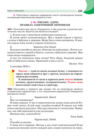 II. Подготовьте пересказ содержания текста литературным языком,
не имеющим признаков разговорного стиля.
§ 96. ПИСЬМО, АДРЕС,
ПРАВИЛА ЭЛЕКТРОННОЙ ПЕРЕПИСКИ
421. Прочитайте два текста. Определите, в чём сходство и различие про-
читанных текстов. Какой из них является письмом?
1. В этом году у меня были необычные каникулы.
Я летом много путешествовала. Мы с мамой ездили в Одессу,
а потом к бабушке в деревню. Везде было очень интересно. Я мно-
гое узнала этим летом и хорошо отдохнула.
2. Дорогая тётя Люда!
Большое спасибо за письмо. Отвечаю на твой вопрос. Летом я от-
дыхала вместе с мамой в Одессе, а потом у бабушки в деревне. Мне
очень везде понравилось.
А как ты отдохнула этим летом? Тётя Люда, большой привет
тебе от бабушки и мамы. Приезжай к нам в гости.
Целую. Оля
5 сентября 2018 г.
Письма — один из видов деловых бумаг, с помощью ко-
торых люди общаются друг с другом, находясь на опреде-
лённом расстоянии.
В зависимости от цели и адресата речи письма бывают
деловые, дружественные, поздравительные. Разные виды
писем имеют свой стиль и структуру.
422. Прочитайте и сравните два письма. Кто из написавших является
отправителем (адресантом), а кто получателем (адресатом)? Определите
вид данных писем.
1. Здравствуй, Люся!
Как ты поживаешь?
Я живу хорошо. У нас в туристическом лагере очень весело! Ря-
дом течёт речка. В ней вода голубая-голубая! Я нашла для тебя
очень красивую ракушку. Она кругленькая и с полосками. Навер-
ное, она тебе пригодится для коллекции.
Напиши мне, пожалуйста!
Твоя Люба
2. Здравствуй, Люба!
Спасибо за письмо.
У меня всё в порядке. Погода у нас стоит замечательная! И мы
с одноклассниками почти каждый день ходим купаться на озеро.
229Типы и стили речи
 