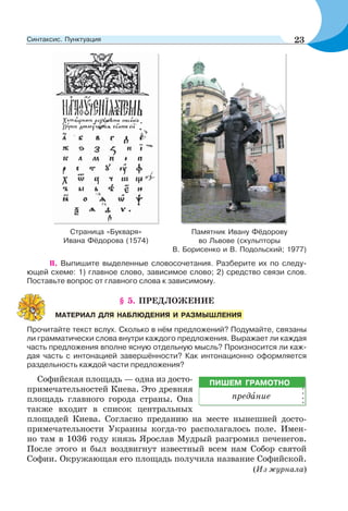 Страница «Букваря»
Ивана Фёдорова (1574)
II. Выпишите выделенные словосочетания. Разберите их по следу-
ющей схеме: 1) главное слово, зависимое слово; 2) средство связи слов.
Поставьте вопрос от главного слова к зависимому.
§ 5. ПРЕДЛОЖЕНИЕ
Прочитайте текст вслух. Сколько в нём предложений? Подумайте, связаны
ли грамматически слова внутри каждого предложения. Выражает ли каждая
часть предложения вполне ясную отдельную мысль? Произносится ли каж-
дая часть с интонацией завершённости? Как интонационно оформляется
раздельность каждой части предложения?
Софийская площадь — одна из досто-
примечательностей Киева. Это древняя
площадь главного города страны. Она
также входит в список центральных
площадей Киева. Согласно преданию на месте нынешней досто-
примечательности Украины когда-то располагалось поле. Имен-
но там в 1036 году князь Ярослав Мудрый разгромил печенегов.
После этого и был воздвигнут известный всем нам Собор святой
Софии. Окружающая его площадь получила название Софийской.
(Из журнала)
МАТЕРИАЛ ДЛЯ НАБЛЮДЕНИЯ И РАЗМЫШЛЕНИЯ
ПИШЕМ ГРАМОТНО
предàние
Памятник Ивану Фёдорову
во Львове (скульпторы
В. Борисенко и В. Подольский; 1977)
23Синтаксис. Пунктуация
 