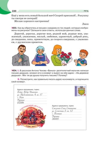 Ещё у меня есть новый большой мяч! Скорей приезжай!.. Ракушку
ты смотри не потеряй!
Желаю хорошего настроения!
Люся
423. Как вы обратитесь в письме к каждому из тех людей, которые изобра-
жены на рисунках? Запишите свои ответы, используя данные слова.
Дорогой, дорогая, дорогие мои, родной мой, родные мои, ува-
жаемый, уважаемая, милый, любимая, здравствуй, добрый день,
до свидания, пока, приветствую, до скорого свидания, с уважени-
ем, с дружеским приветом.
424. І. В рассказе Антона Чехова «Ванька» десятилетний мальчик написал
письмо дедушке, вложил его в конверт и вывел на нём адрес: «На деревню
дедушке». Мог ли де душка получить письмо? Почему?
ІІ. Посмотрите, как правильно писать адрес на конверте, и подпишите
свой конверт.
Адреса відправника, індекс
Бойко Федор Иванович
ул. Предславинская, 4, кв. 17
г. Киев
Украина
02006
Адреса одержувача, індекс
Соколовой Елене Степановне
ул. Солнечная, 5, кв. 12
г. Полтава
Украина
36005
230 РЕЧЬ
 
