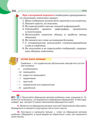 При электронной переписке необходимо придерживать-
ся следующих этикетных правил:
1. Ваше сообщение должно быть кратким и по существу.
2. Пишите просто, но вежливо.
3. Не перегружайте письмо лишней информацией.
4. Соблюдайте правила орфографии, грамматики
и пунктуации.
5. Используйте короткие абзацы и пробелы между
абзацами.
6. Не пишите все слова заглавными буквами.
7. С осторожностью используйте сложносокращённые
слова и смайлики.
8. Не отсылайте и не пересылайте сообщений, содержа-
щих обидные замечания.
ХОТИМ ЗНАТЬ БОЛЬШЕ!
Смайлики — это графическое обозначение эмоций или состоя-
ния человека:
:-) улыбающийся;
: -))) смеющийся;
: - D радостно смеющийся;
: - | задумчивый;
: - ( грустный;
: - / недовольный или озадаченный;
: - О удивлённый.
427. I. Прочитайте обращение авторов учебника к вам, ученикам (с. 3).
Ответьте на вопросы: что выражено в содержании обращения? О чём спра-
шивают вас авторы? С каким пожеланием обращаются к вам?
II. Является ли обращение авторов текстом? Своё мнение обоснуйте.
Определите и назовите структурные части этого текста.
III. Составьте и напишите письмо — ответ на обращение авторов
учебника. Обдумайте, в какой форме вы обратитесь к ним, как подпишите
своё письмо.
232 РЕЧЬ
 