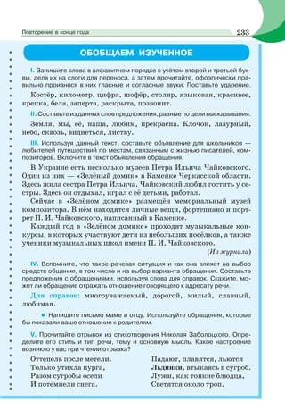 ОБОБЩАЕМ ИЗУЧЕННОЕ
I. Запишите слова в алфавитном порядке с учётом второй и третьей бук-
вы, деля их на слоги для переноса, а затем прочитайте, офоэпически пра-
вильно произнося в них гласные и согласные звуки. Поставьте ударение.
Костёр, километр, цифра, шофёр, столяр, языковая, красивее,
крепка, бела, заперта, раскрыта, позвонит.
II.Составьтеизданныхсловпредложения,разныепоцеливысказывания.
Земля, мы, её, наша, любим, прекрасна. Клочок, лазурный,
небо, сквозь, виднеться, листву.
III. Используя данный текст, составьте объявление для школьников —
любителей путешествий по местам, связанным с жизнью писателей, ком-
позиторов. Включите в текст объявления обращения.
В Украине есть несколько музеев Петра Ильича Чайковского.
Один из них — «Зелёный домик» в Каменке Черкасской области.
Здесь жила сестра Петра Ильича. Чайковский любил гостить у се-
стры. Здесь он отдыхал, играл с её детьми, работал.
Сейчас в «Зелёном домике» размещён мемориальный музей
композитора. В нём находятся личные вещи, фортепиано и порт-
рет П. И. Чайковского, написанный в Каменке.
Каждый год в «Зелёном домике» проходят музыкальные кон-
курсы, в которых участвуют дети из небольших посёлков, а также
ученики музыкальных школ имени П. И. Чайковского.
(Из журнала)
IV. Вспомните, что такое речевая ситуация и как она влияет на выбор
средств общения, в том числе и на выбор варианта обращения. Составьте
предложения с обращениями, используя слова для справок. Скажите, мо-
жет ли обращение отражать отношение говорящего к адресату речи.
Для справок: многоуважаемый, дорогой, милый, славный,
любимая.
• Напишите письмо маме и отцу. Используйте обращения, которые
бы показали ваше отношение к родителям.
V. Прочитайте отрывок из стихотворения Николая Заболоцкого. Опре-
делите его стиль и тип речи, тему и основную мысль. Какое настроение
возникло у вас при чтении отрывка?
Оттепель после метели. Падают, плавятся, льются
Только утихла пурга, Льдинки, втыкаясь в сугроб.
Разом сугробы осели Лужи, как тонкие блюдца,
И потемнели снега. Светятся около троп.
233Повторение в конце года
 