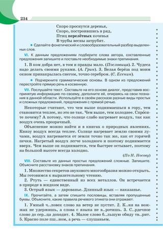 Скоро проснутся деревья,
Скоро, построившись в ряд,
Птиц перелётных кочевья
В трубы весны затрубят.
• Сделайте фонетический и словообразовательный разбор выделен-
ных слов.
VI. К данным предложениям подберите слова автора, составленные
предложения запишите и поставьте необходимые знаки препинания.
1. В ком добра нет, в том и правды мало. (Пословица). 2. Чудеса
надо делать своими руками. (А. Грин). 3. Белая берёза под моим
окном принакрылась снегом, точно серебром. (С. Есенин).
• Подчеркните грамматические основы. В одном из предложений
перестройте прямую речь в косвенную.
VII. Послушайте текст. Составьте на его основе диалог, представив вос-
принятую информацию по-своему, дополните её, опираясь на свои позна-
ния в данной области. Используйте в своём рассказе разные виды простых
и сложных предложений, предложения с прямой речью.
Некоторые считают, что чем выше поднимаешься в гору, тем
становится теплее, но это не так. Чем выше, тем холоднее. Спрîси-
те почему? А потому, что солнце слабо нагревает воздух, так как
воздух очень прозрачный.
Объяснение можно найти и в книгах о природных явлениях.
Книзу воздух всегда теплее. Солнце нагревает землю своими лу-
чами, воздух нагревается от земли точно так же, как от горячей
печки. Нагретый воздух легче холодного и поэтому поднимается
вверх. Чем выше он поднимается, тем быстрее остывает, поэтому
на большой высоте всегда холодно.
(По Н. Носову)
VIII. Составьте из данных простых предложений сложные. Запишите.
Объясните расстановку знаков препинания.
1. Множество секретов звукового многообразия можно открыть.
Мы готовимся к выразительному чтению.
2. Ртуть — единственный из всех металлов. Он встречается
в природе в жидком виде.
3. Острый язык — дарованье. Длинный язык — наказанье.
IX. Прочитайте, а затем спишите пословицы, вставляя пропущенные
буквы. Объясните, какие правила речевого этикета они отражают.
1. Умный ч..ловек слово на ветер не пустит. 2. К..ня на вож-
жах не удержишь, а слова с языка не в..ротишь. 3. С..рдечное
слово до сер..ца доходит. 4. Малое слово б..льшую обиду тв..рит.
5. Красно поле пш..ном, а речь — слушаньем.
234
 