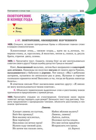 • Язык.
• Речь.
§ 97. ПОВТОРЕНИЕ, ОБОБЩЕНИЕ ИЗУЧЕННОГО
428. Cпишите, вставляя пропущенные буквы и обозначая главное слово
в каждом словосочетании.
Хлопотливые птиц.., свежие огурц.., идти на ц..почках, то-
варная станц..я, круглолиц..й мальчик, песня ц..ганки, ц..ркуль
брата, строгая дисц..плина.
429. І. Прочитайте текст. Скажите, почему Олег не мог воспользоваться
советом своего друга? Какую ошибку допустил Гриша в письме?
Олег, болезненный мальчик, летом был направлен в санаторий
для лечения. Однажды он получил письмо от своего друга Гриши,
находившегося у бабушки в деревне. Тот писал: «Мы с ребятами
загораем, купаемся по несколько раз в день. Купанье и горячее
солнышко нравятся всем! Заколись и ты, тогда не будешь никогда
болеть».
В ответном письме Олег насмешливо заметил другу: «Я никак
не могу воспользоваться твоим советом».
ІІ. Объясните правописание выделенных слов и расстановку знаков
препинания в предложениях с прямой речью.
430. Прочитайте отрывок из стихотворения. Сочетание каких звуков
помогает автору передать шум дождя? Запишите текст под диктовку. Ука-
жите предложения с однородными членами, объясните расстановку в них
знаков препинания.
Ливень
Хлещет ливень по кустам,
Бьёт без промаху!
Всю малину исхлестал,
Всю черёмуху!
Наклонил он ветки груш!
Нужен саду свежий душ.
Но зачем так сильно лить,
Набок яблоню валить?
Ливень, ливень!
Льётся, льётся,
Поломал кусты ольхи.
Это мне потом придётся
Исправлять его грехи.
(А. Барто)
235Повторение в конце года
 