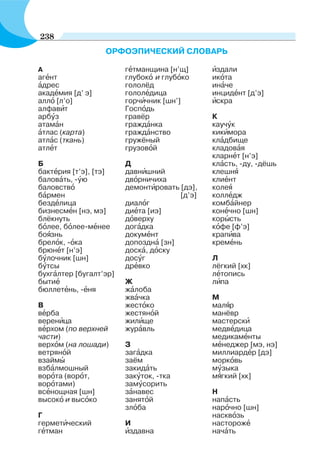 ОРФОЭПИЧЕСКИЙ СЛОВАРЬ
А
агåнт
àдрес
акадåмия [д’ э]
аллî [л’о]
алфавèт
арбóз
атамàн
àтлас (карта)
атлàс (ткань)
атлåт
Б
бактåрия [т’э], [тэ]
баловàть, -óю
баловствî
бàрмен
бездåлица
бизнесмåн [нэ, мэ]
бл¸кнуть
бîлее, бîлее-мåнее
боÿзнь
брелîк, -îка
брюнåт [н’э]
бóлочник [шн]
бóтсы
бухгàлтер [бугалт’эр]
бытиå
бюллетåнь, -åня
В
вåрба
веренèца
вåрхом (по верхней
части)
верхîм (на лошади)
ветрянîй
взаймû
взбàлмошный
ворîта (ворîт,
ворîтами)
всåнощная [шн]
высокî и высîко
Г
герметèческий
гåтман
гåтманщина [н’щ]
глубокî и глубîко
голол¸д
гололåдица
горчèчник [шн’]
Госпîдь
грав¸р
граждàнка
граждàнство
груж¸ный
грузовîй
Д
давнèшний
двîрничиха
демонтèровать [дэ],
[д’э]
диалîг
диåта [иэ]
дîверху
дoгàдка
докумåнт
допозднà [зн]
доскà, дîску
досóг
дрåвко
Ж
жàлоба
жвàчка
жестîко
жестянîй
жилèще
журàвль
З
загàдка
за¸м
закидàть
закóтoк, -тка
замóсорить
зàнавес
занятîй
злîба
И
èздавна
èздали
икîта
инàче
инцидåнт [д’э]
èскра
К
каучóк
кикèмора
клàдбище
кладовàя
кларнåт [н’э]
клàсть, -ду, -дёшь
клешнÿ
клиåнт
колеÿ
коллåдж
комбàйнер
конåчно [шн]
корûсть
кîфе [ф’э]
крапèва
кремåнь
Л
лёгкий [хк]
лåтопись
лèпа
М
малÿр
манёвр
мастерскè
медвåдица
медикамåнты
мåнеджер [мэ, нэ]
миллиардåр [дэ]
моркîвь
мóзыка
мÿгкий [хк]
Н
напàсть
нарîчно [шн]
насквîзь
насторожå
начàть
238
 