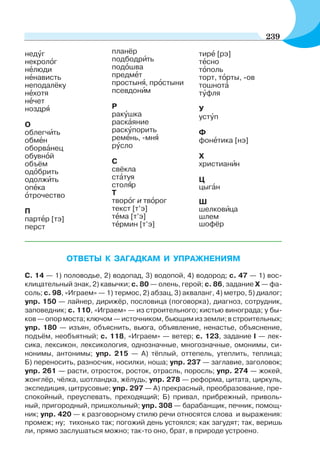 ОТВЕТЫ К ЗАГАДКАМ И УПРАЖНЕНИЯМ
С. 14 — 1) половодье, 2) водопад, 3) водопой, 4) водород; с. 47 — 1) вос-
клицательный знак, 2) кавычки; с. 80 — олень, герой; с. 86, задание X — фа-
соль; с. 98, «Играем» — 1) термос, 2) абзац, 3) акваланг, 4) метро, 5) диалог;
упр. 150 — лайнер, дирижёр, пословица (поговорка), диагноз, сотрудник,
заповедник; с. 110, «Играем» — из строительного; кистью винограда; у бы-
ков — опор моста; ключом — источником, бьющим из земли; в строительных;
упр. 180 — изъян, объяснить, вьюга, объявление, ненастье, объяснение,
подъём, необъятный; с. 118, «Играем» — ветер; с. 123, задание I — лек-
сика, лексикон, лексикология, однозначные, многозначные, омонимы, си-
нонимы, антонимы; упр. 215 — А) тёплый, оттепель, утеплить, теплица;
Б) переносить, разносчик, носилки, ноша; упр. 237 — заглавие, заголовок;
упр. 261 — расти, отросток, росток, отрасль, поросль; упр. 274 — жокей,
жонглёр, чёлка, шотландка, жёлудь; упр. 278 — реформа, цитата, циркуль,
экспедиция, цитрусовые; упр. 297 — А) прекрасный, преобразование, пре-
спокойный, преуспевать, преходящий; Б) привал, прибрежный, приволь-
ный, пригородный, пришкольный; упр. 308 — барабанщик, печник, помощ-
ник; упр. 420 — к разговорному стилю речи относятся слова и выражения:
промеж; ну; тихонько так; погожий день устоялся; как загудят; так, веришь
ли, прямо заслушаться можно; так-то оно, брат, в природе устроено.
недóг
некролîг
нåлюди
нåнависть
неподалёку
нåхотя
нåчет
ноздрÿ
О
облегчèть
обмåн
оборвàнец
обувнîй
объём
одîбрить
одолжèть
опåка
îтрочество
П
партåр [тэ]
перст
планёр
подбoдрèть
подîшва
предмåт
простынÿ, прîстыни
псевдонèм
Р
ракóшка
раскàяние
раскóпорить
ремåнь, -мнÿ
рóсло
С
свёкла
стàтуя
столÿр
Т
творîг и твîрог
текст [т’э]
тåма [т’э]
тåрмин [т’э]
тирå [рэ]
тåсно
тîполь
торт, тîрты, -ов
тошнотà
тóфля
У
устóп
Ф
фонåтика [нэ]
Х
христианèн
Ц
цыгàн
Ш
шелковèца
шлем
шофёр
239
 