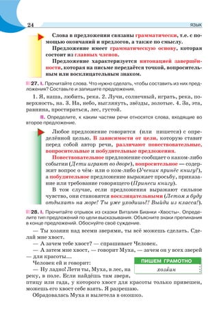 Слова в предложении связаны грамматически, т.е. с по-
мощью окончаний и предлогов, а также по смыслу.
Предложение имеет грамматическую основу, которая
состоит из главных членов.
Предложение характеризуется интонацией завершён-
ности, которая на письме передаётся точкой, вопроситель-
ным или восклицательным знаком.
27. I. Прочитайте слова. Что нужно сделать, чтобы составить из них пред-
ложения? Составьте и запишите предложения.
1. Я, наша, любить, река. 2. Лучи, солнечный, играть, река, по-
верхность, на. 3. На, небо, выглянуть, звёзды, золотые. 4. За, эта,
равнина, простираться, лес, густой.
II. Определите, к каким частям речи относятся слова, входящие во
второе предложение.
Любое предложение говорится (или пишется) с опре-
делённой целью. В зависимости от цели, которую ставит
перед собой автор речи, различают повествовательные,
вопросительные и побудительные предложения.
Повествовательное предложение сообщает о каком-либо
событии (Дети играют во дворе), вопросительное — содер-
жит вопрос о чём- или о ком-либо (Ученик принёс книгу?),
а побудительное предложение выражает просьбу, приказа-
ние или требование говорящего (Принеси книгу).
В том случае, если предложения выражают сильное
чувство, они становятся восклицательными (Летом я буду
отдыхать на море! Ты уже уходишь?! Выйди из класса!).
28. I. Прочитайте отрывок из сказки Виталия Бианки «Хвосты». Опреде-
лите тип предложений по цели высказывания. Объясните знаки препинания
в конце предложений. Обоснуйте своё суждение.
— Ты хозяин над всеми зверями, ты всё можешь сделать. Сде-
лай мне хвост.
— А зачем тебе хвост? — спрашивает Человек.
— А затем мне хвост, — говорит Муха, — зачем он у всех зверей
— для красоты...
Человек ей и говорит:
— Ну ладно! Лети ты, Муха, в лес, на
реку, в поле. Если найдёшь там зверя,
птицу или гада, у которого хвост для красоты только привешен,
можешь его хвост себе взять. Я разрешаю.
Обрадовалась Муха и вылетела в окошко.
ПИШЕМ ГРАМОТНО
хозÿин
24 ЯЗЫК
 