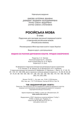 Навчальне видання
БИКОВА КАТЕРИНА ІВАНІВНА
ДАВИДЮК ЛЮДМИЛА ВОЛОДИМИРІВНА
РАЧКО ОЛЕНА ФЕДОРІВНА
СНІТКО ОЛЕНА СТЕПАНІВНА
РОСІЙСЬКА МОВА
5 клас
Підручник для закладів загальної середньої освіти
з навчанням російською мовою
(Російською мовою)
Рекомендовано Міністерством освіти і науки України
Видання друге, доопрацьоване
ВИДАНО ЗА РАХУНОК ДЕРЖАВНИХ КОШТІВ. ПРОДАЖ ЗАБОРОНЕНО
Редактор Н. А. Чаплюк
Технічний редактор Л. І. Аленіна
Комп’ютерна верстка О. Б. Мурга
Коректор Л. А. Еско
В оформленні підручника використані репродукції картин художників:
А. О. Рилова, С. Ф. Шишка, В. Д. Орловського, М. П. Кримова.
У підручнику використані малюнки В. Хайдурової, О. Харченко, І. Леві (с. 6, 17, 53, 70,
87, 119, 121, 162, 230), фото і малюнки з вільних джерел Інтернету (с. 15, 29, 32, 35, 42,
57, 75, 81, 90, 102, 103, 108, 127, 138, 143, 152, 154, 156, 165, 174, 181, 186, 192, 202,
205, 215, 223, 226).
Формат 70x100 1
/16
. Ум. друк. арк. 19,44 + 0,324 форзац.
Обл. вид. арк. 17,9 + 0,55 форзац. Наклад 34 540 пр. Зам. №
ТОВ «ВИДАВНИЧИЙ ДІМ «ОСВІТА»
Свідоцтво «Про внесення суб’єкта видавничої справи до державного реєстру
видавців, виготовлювачів і розповсюджувачів видавничої продукції»
Серія ДК № 6109 від 27.03.2018 р.
Адреса видавництва: 04053, м. Київ, вул. Обсерваторна, 25
www.osvita-dim.com.ua
Віддруковано у ПРАТ «Харківська книжкова фабрика “Глобус”»
61052, м. Харків, вул. Різдвяна, 11.
Свідоцтво ДК № 3985 від 22.02.2011 р.
www.globus-book.com
 