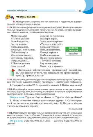 II. Объединитесь в группы по три человека и подготовьте вырази-
тельное чтение отрывка в ролях.
29. Прочитайте шутливое стихотворение Льва Квитко. Выпишите побуди-
тельные предложения. Значком пометьте в них то слово, которое вы выде-
ляете более высоким тоном при произнесении.
Мама сказала:
«Ты мне услужи:
Вымой тарелки,
Сестру уложи.
Дрова наколоть
Не забудь, мой сынок,
Поймай петуха
И запри на замок».
Сестрёнка, тарелки,
Петух и дрова...
У Лемеле только
Одна голова!
Схватил он сестрёнку
И запер в сарай.
Сказал он сестрёнке:
«Ты здесь поиграй!»
Дрова он усердно
Помыл кипятком,
Четыре тарелки
Разбил молотком.
Но долго пришлось
С петухом воевать:
Ему не хотелось
Ложиться в кровать.
Интонация побудительных предложений разнообраз-
на. Она зависит от того, что выражает это предложение —
просьбу, приказ, призыв.
30. Прочитайте данные побудительные предложения два раза. При пер-
вом прочтении выразите просьбу, при втором — настойчивое требование.
1.Попробуйтенайти!2.Отправляйсязамной!3.Найдимоюкнигу!
31. Преобразуйте повествовательные предложения в вопросительные
согласно образцу. Чем, по-вашему, отличается интонация вопросительных
предложений от интонации повествовательных?
О б р а з е ц. Турист едет во Львов. — Турист едет во Львов?
1. Мимо каменных заборов едет за город турист. 2. Слышат ров-
ный гул моторов и ремней протяжный свист. 3. Надпись чёткую
у входа переводчик перевёл.
(С. Маршак)
32. Преобразуйте вопросительные предложения из упр. 31 с помощью
вопросительных слов по образцу. С одинаковой ли интонацией произносят-
ся вопросительные предложения с вопросительными словами и без них?
О б р а з е ц. Турист едет во Львов? — Почему турист едет во
Львов?
РАБОТАЕМ ВМЕСТЕ
ПИШЕМ
ГРАМОТНО
кровàть
25Синтаксис. Пунктуация
 