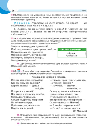 33. Переведите на украинский язык вопросительные предложения со
вспомогательным словом ли. Какое украинское вспомогательное слово
соответствует русскому?
О б р а з е ц. Нравится ли тебе играть на улице? — Чи
подобається тобі грати на вулиці?
1. Хочешь ли ты сегодня пойти в кино? 2. Смотрел ли ты
новый фильм? 3. Знаешь ли ты об открытии кинофестиваля
«Молодость»?
34. I. Прочитайте отрывок из стихотворения Александра Пушкина. Спи-
шите текст, найдите восклицательные предложения. В чём отличие воскли-
цательных предложений от невосклицательных?
Мороз и солнце; день чудесный!
Ещё ты дремлешь, друг прелестный, —
Пора, красавица, проснись:
Открой сомкнуты негой взоры
Навстречу северной Авроры,
Звездою севера явись!
II. Одинаковое ли количество звуков и букв в словах прелесть, явись?
Объясните своё мнение.
35. I. Прочитайте стихотворение. Подумайте, почему солдат оказался
важнее короля. В чём смысл этого стихотворения?
Сказка про короля и солдата
Солдат заспорил с королём:
Кто старше, кто важней?
Король сказал: — Давай
пойдём
И спросим у людей!
Вот вышли под вечер вдвоём
С парадного крыльца
Солдат под ручку с королём
Из летнего дворца.
Идёт навстречу свинопас,
Пасёт своих свиней.
— Скажи, приятель, кто из нас,
По-твоему, важней?
— Ну что ж, — ответил
свинопас, —
Скажу я, кто важней из вас:
Из вас двоих важнее тот,
Кто без другого проживёт!
Ты проживёшь без королей? —
Солдат сказал: — Изволь!
— А ты без гвардии своей?
— О, нет! — сказал король.
(С. Маршак)
II. Определите тип предложений по цели высказывания (повество-
вательные, побудительные, вопросительные). Какие из них являются
восклицательными?
III. Выпишите из текста вопросительные предложения.
ПИШЕМ ГРАМОТНО
сîлнце
чудåсный
26 ЯЗЫК
 
